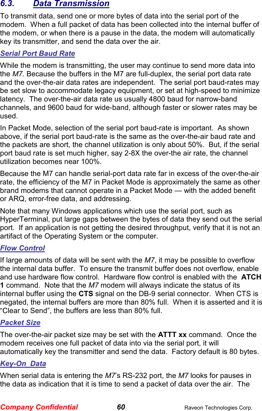 Company Confidential 60  Raveon Technologies Corp. 6.3.  Data Transmission To transmit data, send one or more bytes of data into the serial port of the modem.  When a full packet of data has been collected into the internal buffer of the modem, or when there is a pause in the data, the modem will automatically key its transmitter, and send the data over the air.   Serial Port Baud Rate While the modem is transmitting, the user may continue to send more data into the M7. Because the buffers in the M7 are full-duplex, the serial port data rate and the over-the-air data rates are independent.  The serial port baud-rates may be set slow to accommodate legacy equipment, or set at high-speed to minimize latency.  The over-the-air data rate us usually 4800 baud for narrow-band channels, and 9600 baud for wide-band, although faster or slower rates may be used.  In Packet Mode, selection of the serial port baud-rate is important.  As shown above, if the serial port baud-rate is the same as the over-the-air baud rate and the packets are short, the channel utilization is only about 50%.  But, if the serial port baud rate is set much higher, say 2-8X the over-the air rate, the channel utilization becomes near 100%.   Because the M7 can handle serial-port data rate far in excess of the over-the-air rate, the efficiency of the M7 in Packet Mode is approximately the same as other brand modems that cannot operate in a Packet Mode — with the added benefit or ARQ, error-free data, and addressing.  Note that many Windows applications which use the serial port, such as HyperTerminal, put large gaps between the bytes of data they send out the serial port.  If an application is not getting the desired throughput, verify that it is not an artifact of the Operating System or the computer.  Flow Control If large amounts of data will be sent with the M7, it may be possible to overflow the internal data buffer.  To ensure the transmit buffer does not overflow, enable and use hardware flow control.  Hardware flow control is enabled with the  ATCH 1 command.  Note that the M7 modem will always indicate the status of its internal buffer using the CTS signal on the DB-9 serial connector.  When CTS is negated, the internal buffers are more than 80% full.  When it is asserted and it is “Clear to Send”, the buffers are less than 80% full.  Packet Size The over-the-air packet size may be set with the ATTT xx command.  Once the modem receives one full packet of data into via the serial port, it will automatically key the transmitter and send the data.  Factory default is 80 bytes.  Key-On_Data When serial data is entering the M7’s RS-232 port, the M7 looks for pauses in the data as indication that it is time to send a packet of data over the air.  The 