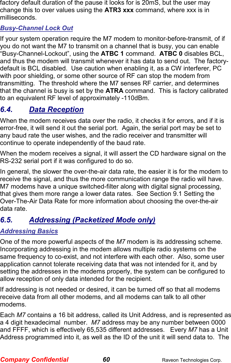 Company Confidential 60  Raveon Technologies Corp. factory default duration of the pause it looks for is 20mS, but the user may change this to over values using the ATR3 xxx command, where xxx is in milliseconds.  Busy-Channel Lock Out If your system operation require the M7 modem to monitor-before-transmit, of if you do not want the M7 to transmit on a channel that is busy, you can enable “Busy-Channel-Lockout”, using the ATBC 1 command.  ATBC 0 disables BCL, and thus the modem will transmit whenever it has data to send out.  The factory-default is BCL disabled.  Use caution when enabling it, as a CW interferer, PC with poor shielding, or some other source of RF can stop the modem from transmitting.  The threshold where the M7 senses RF carrier, and determines that the channel is busy is set by the ATRA command.  This is factory calibrated to an equivalent RF level of approximately -110dBm.   6.4.  Data Reception When the modem receives data over the radio, it checks it for errors, and if it is error-free, it will send it out the serial port.  Again, the serial port may be set to any baud rate the user wishes, and the radio receiver and transmitter will continue to operate independently of the baud rate.   When the modem receives a signal, it will assert the CD hardware signal on the RS-232 serial port if it was configured to do so.   In general, the slower the over-the-air data rate, the easier it is for the modem to receive the signal, and thus the more communication range the radio will have.  M7 modems have a unique switched-filter along with digital signal processing, that gives them more range a lower data rates.  See Section 9.1 Setting the Over-The-Air Data Rate for more information about choosing the over-the-air data rate.  6.5.  Addressing (Packetized Mode only) Addressing Basics  One of the more powerful aspects of the M7 modem is its addressing scheme.  Incorporating addressing in the modem allows multiple radio systems on the same frequency to co-exist, and not interfere with each other.  Also, some user application cannot tolerate receiving data that was not intended for it, and by setting the addresses in the modems properly, the system can be configured to allow reception of only data intended for the recipient.   If addressing is not needed or desired, it can be turned off so that all modems receive data from all other modems, and all modems can talk to all other modems.  Each M7 contains a 16 bit address, called its Unit Address, and is represented as a 4 digit hexadecimal  number.  M7 address may be any number between 0000 and FFFF, which is effectively 65,535 different addresses.   Every M7 has a Unit Address programmed into it, as well as the ID of the unit it will send data to.  The 