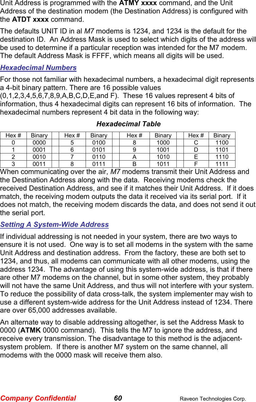 Company Confidential 60  Raveon Technologies Corp. Unit Address is programmed with the ATMY xxxx command, and the Unit Address of the destination modem (the Destination Address) is configured with the ATDT xxxx command.   The defaults UNIT ID in al M7 modems is 1234, and 1234 is the default for the destination ID.  An Address Mask is used to select which digits of the address will be used to determine if a particular reception was intended for the M7 modem.  The default Address Mask is FFFF, which means all digits will be used.   Hexadecimal Numbers For those not familiar with hexadecimal numbers, a hexadecimal digit represents a 4-bit binary pattern. There are 16 possible values (0,1,2,3,4,5,6,7,8,9,A,B,C,D,E,and F).  These 16 values represent 4 bits of information, thus 4 hexadecimal digits can represent 16 bits of information.  The hexadecimal numbers represent 4 bit data in the following way: Hexadecimal Table Hex #  Binary    Hex #  Binary    Hex #  Binary    Hex #  Binary 0  0000    5  0100    8  1000    C  1100 1  0001    6  0101    9  1001    D  1101 2  0010    7  0110    A  1010    E  1110 3  0011    8  0111    B  1011    F  1111 When communicating over the air, M7 modems transmit their Unit Address and the Destination Address along with the data.  Receiving modems check the received Destination Address, and see if it matches their Unit Address.  If it does match, the receiving modem outputs the data it received via its serial port.  If it does not match, the receiving modem discards the data, and does not send it out the serial port.  Setting A System-Wide Address If individual addressing is not needed in your system, there are two ways to ensure it is not used.  One way is to set all modems in the system with the same Unit Address and destination address.  From the factory, these are both set to 1234, and thus, all modems can communicate with all other modems, using the address 1234.  The advantage of using this system-wide address, is that if there are other M7 modems on the channel, but in some other system, they probably will not have the same Unit Address, and thus will not interfere with your system.  To reduce the possibility of data cross-talk, the system implementer may wish to use a different system-wide address for the Unit Address instead of 1234. There are over 65,000 addresses available.  An alternate way to disable addressing altogether, is set the Address Mask to 0000 (ATMK 0000 command).  This tells the M7 to ignore the address, and receive every transmission. The disadvantage to this method is the adjacent-system problem.  If there is another M7 system on the same channel, all modems with the 0000 mask will receive them also.  