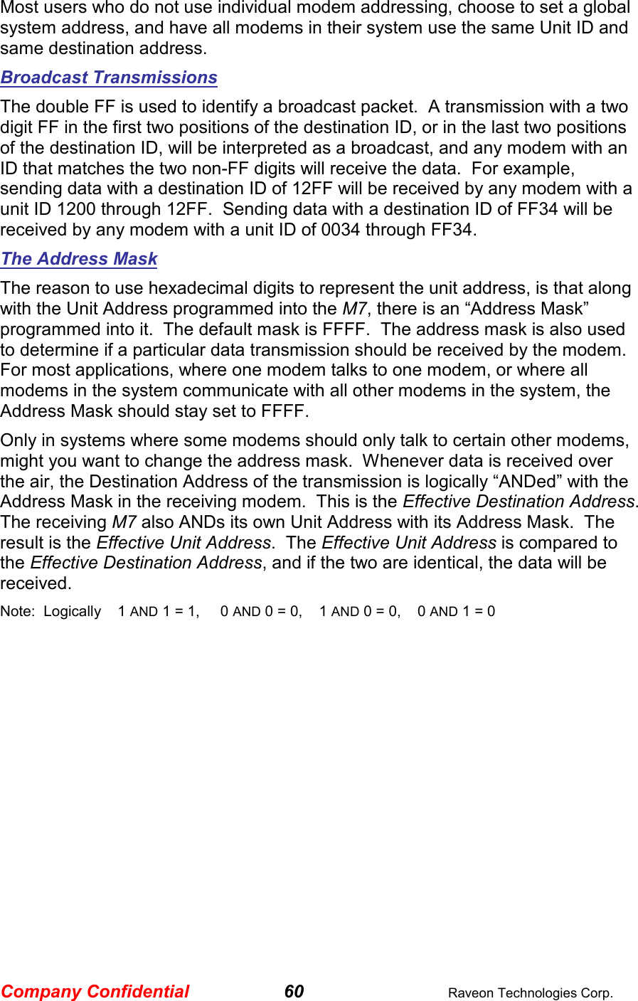 Company Confidential 60  Raveon Technologies Corp. Most users who do not use individual modem addressing, choose to set a global system address, and have all modems in their system use the same Unit ID and same destination address.  Broadcast Transmissions The double FF is used to identify a broadcast packet.  A transmission with a two digit FF in the first two positions of the destination ID, or in the last two positions of the destination ID, will be interpreted as a broadcast, and any modem with an ID that matches the two non-FF digits will receive the data.  For example, sending data with a destination ID of 12FF will be received by any modem with a unit ID 1200 through 12FF.  Sending data with a destination ID of FF34 will be received by any modem with a unit ID of 0034 through FF34.   The Address Mask The reason to use hexadecimal digits to represent the unit address, is that along with the Unit Address programmed into the M7, there is an “Address Mask” programmed into it.  The default mask is FFFF.  The address mask is also used to determine if a particular data transmission should be received by the modem.  For most applications, where one modem talks to one modem, or where all modems in the system communicate with all other modems in the system, the Address Mask should stay set to FFFF.   Only in systems where some modems should only talk to certain other modems, might you want to change the address mask.  Whenever data is received over the air, the Destination Address of the transmission is logically “ANDed” with the Address Mask in the receiving modem.  This is the Effective Destination Address.   The receiving M7 also ANDs its own Unit Address with its Address Mask.  The result is the Effective Unit Address.  The Effective Unit Address is compared to the Effective Destination Address, and if the two are identical, the data will be received. Note:  Logically    1 AND 1 = 1,     0 AND 0 = 0,    1 AND 0 = 0,    0 AND 1 = 0 