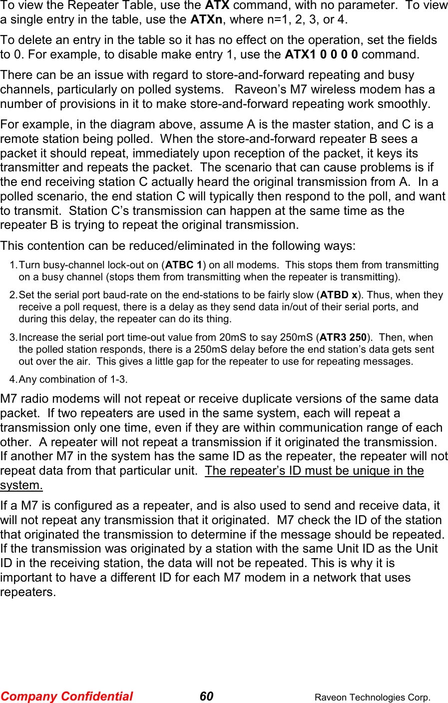 Company Confidential 60  Raveon Technologies Corp. To view the Repeater Table, use the ATX command, with no parameter.  To view a single entry in the table, use the ATXn, where n=1, 2, 3, or 4.  To delete an entry in the table so it has no effect on the operation, set the fields to 0. For example, to disable make entry 1, use the ATX1 0 0 0 0 command.   There can be an issue with regard to store-and-forward repeating and busy channels, particularly on polled systems.   Raveon’s M7 wireless modem has a number of provisions in it to make store-and-forward repeating work smoothly.   For example, in the diagram above, assume A is the master station, and C is a remote station being polled.  When the store-and-forward repeater B sees a packet it should repeat, immediately upon reception of the packet, it keys its transmitter and repeats the packet.  The scenario that can cause problems is if the end receiving station C actually heard the original transmission from A.  In a polled scenario, the end station C will typically then respond to the poll, and want to transmit.  Station C’s transmission can happen at the same time as the repeater B is trying to repeat the original transmission.   This contention can be reduced/eliminated in the following ways: 1. Turn busy-channel lock-out on (ATBC 1) on all modems.  This stops them from transmitting on a busy channel (stops them from transmitting when the repeater is transmitting). 2. Set the serial port baud-rate on the end-stations to be fairly slow (ATBD x). Thus, when they receive a poll request, there is a delay as they send data in/out of their serial ports, and during this delay, the repeater can do its thing.   3. Increase the serial port time-out value from 20mS to say 250mS (ATR3 250).  Then, when the polled station responds, there is a 250mS delay before the end station’s data gets sent out over the air.  This gives a little gap for the repeater to use for repeating messages.   4. Any combination of 1-3. M7 radio modems will not repeat or receive duplicate versions of the same data packet.  If two repeaters are used in the same system, each will repeat a transmission only one time, even if they are within communication range of each other.  A repeater will not repeat a transmission if it originated the transmission.  If another M7 in the system has the same ID as the repeater, the repeater will not repeat data from that particular unit.  The repeater’s ID must be unique in the system.  If a M7 is configured as a repeater, and is also used to send and receive data, it will not repeat any transmission that it originated.  M7 check the ID of the station that originated the transmission to determine if the message should be repeated.  If the transmission was originated by a station with the same Unit ID as the Unit ID in the receiving station, the data will not be repeated. This is why it is important to have a different ID for each M7 modem in a network that uses repeaters.   