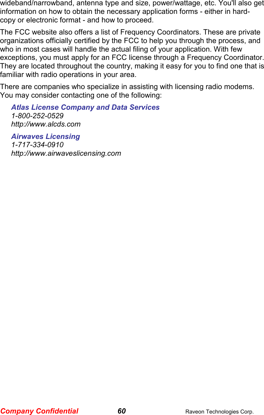 Company Confidential 60  Raveon Technologies Corp. wideband/narrowband, antenna type and size, power/wattage, etc. You&apos;ll also get information on how to obtain the necessary application forms - either in hard-copy or electronic format - and how to proceed. The FCC website also offers a list of Frequency Coordinators. These are private organizations officially certified by the FCC to help you through the process, and who in most cases will handle the actual filing of your application. With few exceptions, you must apply for an FCC license through a Frequency Coordinator. They are located throughout the country, making it easy for you to find one that is familiar with radio operations in your area. There are companies who specialize in assisting with licensing radio modems. You may consider contacting one of the following: Atlas License Company and Data Services 1-800-252-0529  http://www.alcds.com Airwaves Licensing 1-717-334-0910 http://www.airwaveslicensing.com  