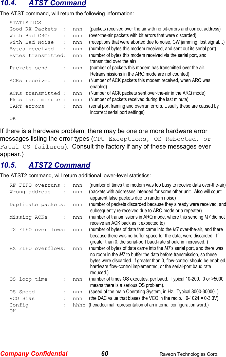 Company Confidential 60  Raveon Technologies Corp. 10.4.  ATST Command The ATST command, will return the following information: STATISTICS Good RX Packets  :  nnn      (packets received over the air with no bit-errors and correct address) With Bad CRCs    :  nnn    (over-the-air packets with bit errors that were discarded) With Bad Noise   :  nnn    (receptions that were aborted due to noise, CW jamming, lost signal…) Bytes received   :  nnn    (number of bytes this modem received, and sent out its serial port) Bytes transmitted:  nnn    (number of bytes this modem received via the serial port, and transmitted over the air) Packets send     :  nnn   (number of packets this modem has transmitted over the air. Retransmissions in the ARQ mode are not counted) ACKs received    :  nnn    (Number of ACK packets this modem received, when ARQ was enabled) ACKs transmitted :  nnn    (Number of ACK packets sent over-the-air in the ARQ mode) Pkts last minute :  nnn    (Number of packets received during the last minute) UART errors      :  nnn    (serial port framing and overrun errors. Usually these are caused by incorrect serial port settings) OK  If there is a hardware problem, there may be one ore more hardware error messages listing the error types (CPU Exceptions, OS Rebooted, or Fatal OS failures).  Consult the factory if any of these messages ever appear.) 10.5.  ATST2 Command The ATST2 command, will return additional lower-level statistics: RF FIFO overruns :  nnn      (number of times the modem was too busy to receive data over-the-air) Wrong address    :  nnn    (packets with addresses intended for some other unit.  Also will count apparent false packets due to random noise) Duplicate packets:  nnn    (number of packets discarded because they already were received, and subsequently re-received due to ARQ mode or a repeater) Missing ACKs     :  nnn    (number of transmissions in ARQ mode, where this sending M7 did not receive an ACK back as it expected to) TX FIFO overflows:  nnn    (number of bytes of data that came into the M7 over-the-air, and there because there was no buffer space for the data, were discarded.  If greater than 0, the serial-port baud-rate should in increased. ) RX FIFO overflows:  nnn    (number of bytes of data came into the M7’s serial port, and there was no room in the M7 to buffer the data before transmission, so these bytes were discarded. If greater than 0, flow-control should be enabled, hardware flow-control implemented, or the serial-port baud rate reduced.) OS loop time     :  nnn    (number of times OS executes, per baud.  Typical 10-200.  0 or &gt;5000 means there is a serious OS problem). OS Speed         :  nnn    (speed of the main Operating System, in Hz.  Typical 8000-30000. ) VCO Bias         :  nnn    (the DAC value that biases the VCO in the radio.   0-1024 = 0-3.3V) Config           :  hhhh (hexadecimal representation of an internal configuration word.) OK 