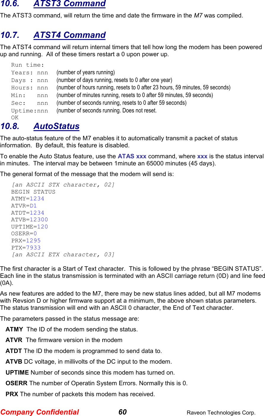 Company Confidential 60  Raveon Technologies Corp. 10.6.  ATST3 Command The ATST3 command, will return the time and date the firmware in the M7 was compiled.    10.7.  ATST4 Command The ATST4 command will return internal timers that tell how long the modem has been powered up and running.  All of these timers restart a 0 upon power up. Run time: Years: nnn      (number of years running) Days : nnn      (number of days running, resets to 0 after one year) Hours: nnn      (number of hours running, resets to 0 after 23 hours, 59 minutes, 59 seconds) Min:   nnn      (number of minutes running, resets to 0 after 59 minutes, 59 seconds) Sec:   nnn      (number of seconds running, resets to 0 after 59 seconds) Uptime:nnn      (number of seconds running. Does not reset.   OK 10.8.  AutoStatus The auto-status feature of the M7 enables it to automatically transmit a packet of status information.  By default, this feature is disabled.  To enable the Auto Status feature, use the ATAS xxx command, where xxx is the status interval in minutes.  The interval may be between 1minute an 65000 minutes (45 days).   The general format of the message that the modem will send is: [an ASCII STX character, 02] BEGIN STATUS ATMY=1234 ATVR=D1 ATDT=1234 ATVB=12300 UPTIME=120 OSERR=0 PRX=1295 PTX=7933 [an ASCII ETX character, 03]  The first character is a Start of Text character.  This is followed by the phrase “BEGIN STATUS”.  Each line in the status transmission is terminated with an ASCII carriage return (0D) and line feed (0A).   As new features are added to the M7, there may be new status lines added, but all M7 modems with Revsion D or higher firmware support at a minimum, the above shown status parameters.  The status transmission will end with an ASCII 0 character, the End of Text character.  The parameters passed in the status message are: ATMY  The ID of the modem sending the status.  ATVR  The firmware version in the modem ATDT The ID the modem is programmed to send data to. ATVB DC voltage, in millivolts of the DC input to the modem. UPTIME Number of seconds since this modem has turned on.  OSERR The number of Operatin System Errors. Normally this is 0. PRX The number of packets this modem has received. 