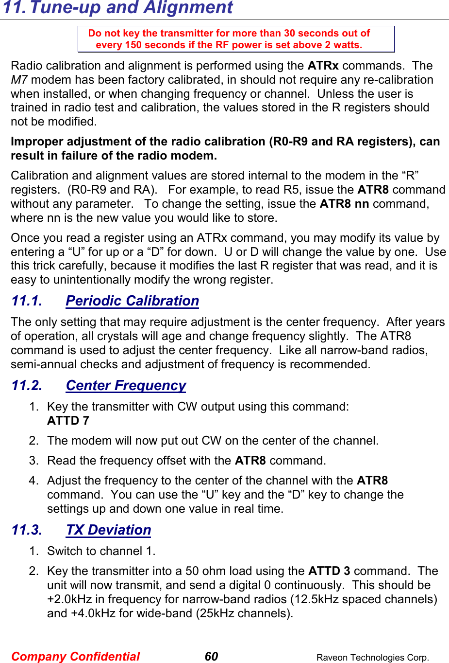 Company Confidential 60  Raveon Technologies Corp.   11. Tune-up and Alignment Do not key the transmitter for more than 30 seconds out of every 150 seconds if the RF power is set above 2 watts. Radio calibration and alignment is performed using the ATRx commands.  The M7 modem has been factory calibrated, in should not require any re-calibration when installed, or when changing frequency or channel.  Unless the user is trained in radio test and calibration, the values stored in the R registers should not be modified.   Improper adjustment of the radio calibration (R0-R9 and RA registers), can result in failure of the radio modem.    Calibration and alignment values are stored internal to the modem in the “R” registers.  (R0-R9 and RA).   For example, to read R5, issue the ATR8 command without any parameter.   To change the setting, issue the ATR8 nn command, where nn is the new value you would like to store.  Once you read a register using an ATRx command, you may modify its value by entering a “U” for up or a “D” for down.  U or D will change the value by one.  Use this trick carefully, because it modifies the last R register that was read, and it is easy to unintentionally modify the wrong register.  11.1.  Periodic Calibration The only setting that may require adjustment is the center frequency.  After years of operation, all crystals will age and change frequency slightly.  The ATR8 command is used to adjust the center frequency.  Like all narrow-band radios, semi-annual checks and adjustment of frequency is recommended. 11.2.  Center Frequency 1.  Key the transmitter with CW output using this command: ATTD 7 2.  The modem will now put out CW on the center of the channel.  3.  Read the frequency offset with the ATR8 command. 4.  Adjust the frequency to the center of the channel with the ATR8 command.  You can use the “U” key and the “D” key to change the settings up and down one value in real time.   11.3.  TX Deviation 1.  Switch to channel 1.  2.  Key the transmitter into a 50 ohm load using the ATTD 3 command.  The unit will now transmit, and send a digital 0 continuously.  This should be +2.0kHz in frequency for narrow-band radios (12.5kHz spaced channels) and +4.0kHz for wide-band (25kHz channels).   