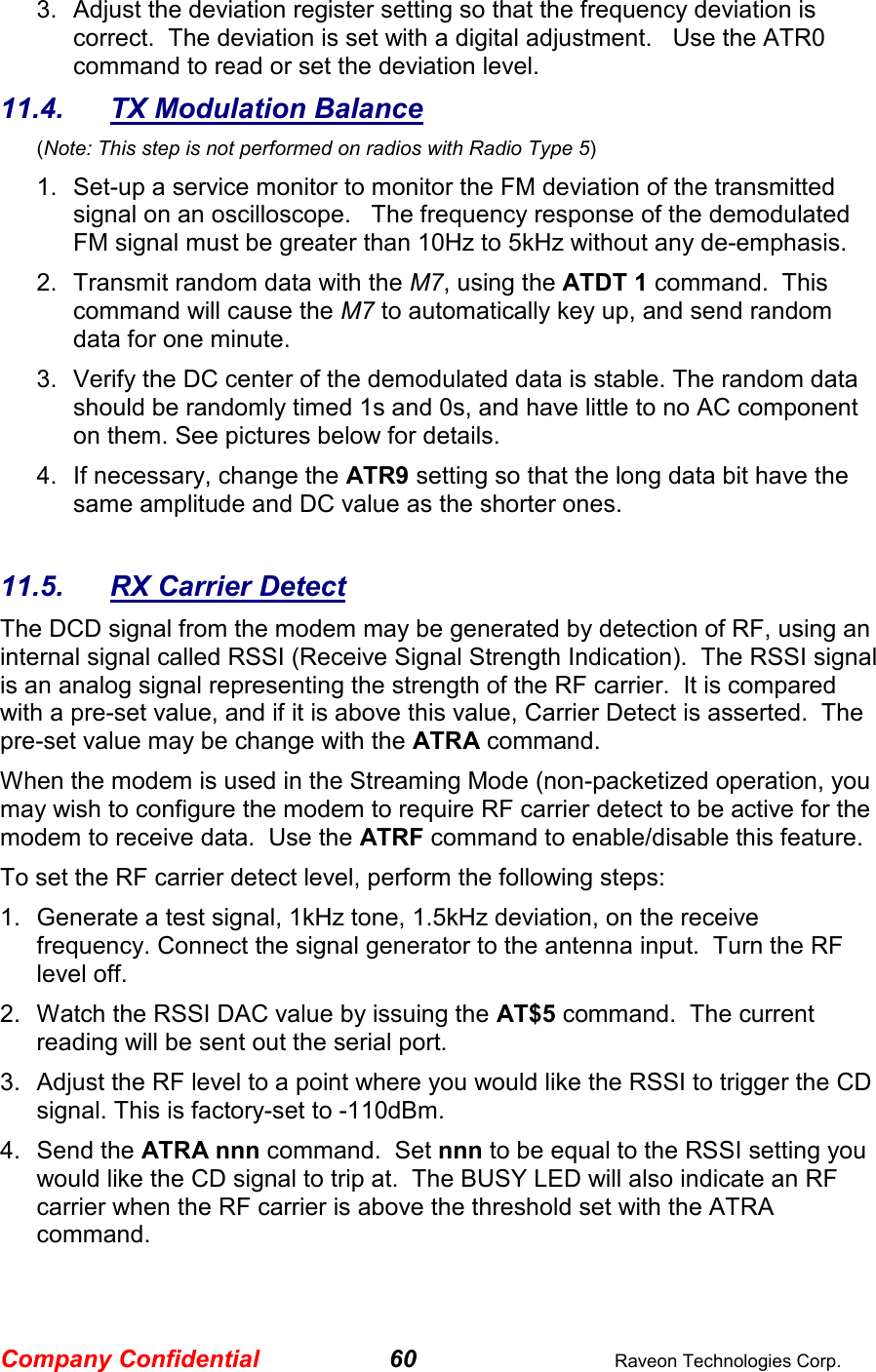 Company Confidential 60  Raveon Technologies Corp. 3.  Adjust the deviation register setting so that the frequency deviation is correct.  The deviation is set with a digital adjustment.   Use the ATR0 command to read or set the deviation level.   11.4.  TX Modulation Balance  (Note: This step is not performed on radios with Radio Type 5) 1.  Set-up a service monitor to monitor the FM deviation of the transmitted signal on an oscilloscope.   The frequency response of the demodulated FM signal must be greater than 10Hz to 5kHz without any de-emphasis.    2.  Transmit random data with the M7, using the ATDT 1 command.  This command will cause the M7 to automatically key up, and send random data for one minute.   3.  Verify the DC center of the demodulated data is stable. The random data should be randomly timed 1s and 0s, and have little to no AC component on them. See pictures below for details.  4.  If necessary, change the ATR9 setting so that the long data bit have the same amplitude and DC value as the shorter ones.    11.5.  RX Carrier Detect The DCD signal from the modem may be generated by detection of RF, using an internal signal called RSSI (Receive Signal Strength Indication).  The RSSI signal is an analog signal representing the strength of the RF carrier.  It is compared with a pre-set value, and if it is above this value, Carrier Detect is asserted.  The pre-set value may be change with the ATRA command.   When the modem is used in the Streaming Mode (non-packetized operation, you may wish to configure the modem to require RF carrier detect to be active for the modem to receive data.  Use the ATRF command to enable/disable this feature.  To set the RF carrier detect level, perform the following steps: 1.  Generate a test signal, 1kHz tone, 1.5kHz deviation, on the receive frequency. Connect the signal generator to the antenna input.  Turn the RF level off.  2.  Watch the RSSI DAC value by issuing the AT$5 command.  The current reading will be sent out the serial port.   3.  Adjust the RF level to a point where you would like the RSSI to trigger the CD signal. This is factory-set to -110dBm.    4.  Send the ATRA nnn command.  Set nnn to be equal to the RSSI setting you would like the CD signal to trip at.  The BUSY LED will also indicate an RF carrier when the RF carrier is above the threshold set with the ATRA command.  