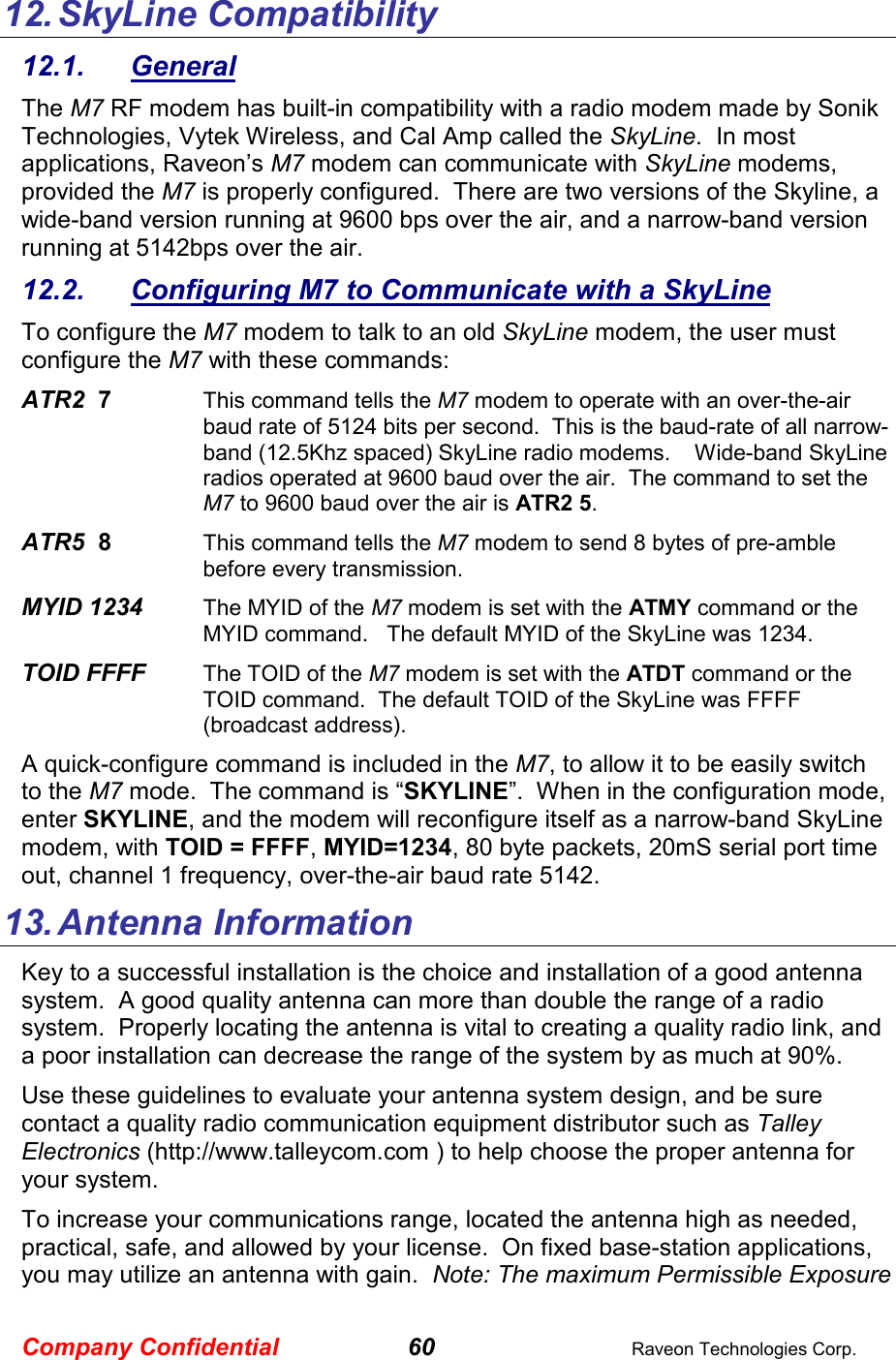 Company Confidential 60  Raveon Technologies Corp. 12. SkyLine Compatibility 12.1.  General The M7 RF modem has built-in compatibility with a radio modem made by Sonik Technologies, Vytek Wireless, and Cal Amp called the SkyLine.  In most applications, Raveon’s M7 modem can communicate with SkyLine modems, provided the M7 is properly configured.  There are two versions of the Skyline, a wide-band version running at 9600 bps over the air, and a narrow-band version running at 5142bps over the air.   12.2.  Configuring M7 to Communicate with a SkyLine To configure the M7 modem to talk to an old SkyLine modem, the user must configure the M7 with these commands: ATR2  7    This command tells the M7 modem to operate with an over-the-air baud rate of 5124 bits per second.  This is the baud-rate of all narrow-band (12.5Khz spaced) SkyLine radio modems.    Wide-band SkyLine radios operated at 9600 baud over the air.  The command to set the M7 to 9600 baud over the air is ATR2 5.  ATR5  8    This command tells the M7 modem to send 8 bytes of pre-amble before every transmission.  MYID 1234     The MYID of the M7 modem is set with the ATMY command or the MYID command.   The default MYID of the SkyLine was 1234.   TOID FFFF     The TOID of the M7 modem is set with the ATDT command or the TOID command.  The default TOID of the SkyLine was FFFF (broadcast address). A quick-configure command is included in the M7, to allow it to be easily switch to the M7 mode.  The command is “SKYLINE”.  When in the configuration mode, enter SKYLINE, and the modem will reconfigure itself as a narrow-band SkyLine modem, with TOID = FFFF, MYID=1234, 80 byte packets, 20mS serial port time out, channel 1 frequency, over-the-air baud rate 5142.   13. Antenna Information Key to a successful installation is the choice and installation of a good antenna system.  A good quality antenna can more than double the range of a radio system.  Properly locating the antenna is vital to creating a quality radio link, and a poor installation can decrease the range of the system by as much at 90%.   Use these guidelines to evaluate your antenna system design, and be sure contact a quality radio communication equipment distributor such as Talley Electronics (http://www.talleycom.com ) to help choose the proper antenna for your system.  To increase your communications range, located the antenna high as needed, practical, safe, and allowed by your license.  On fixed base-station applications, you may utilize an antenna with gain.  Note: The maximum Permissible Exposure 