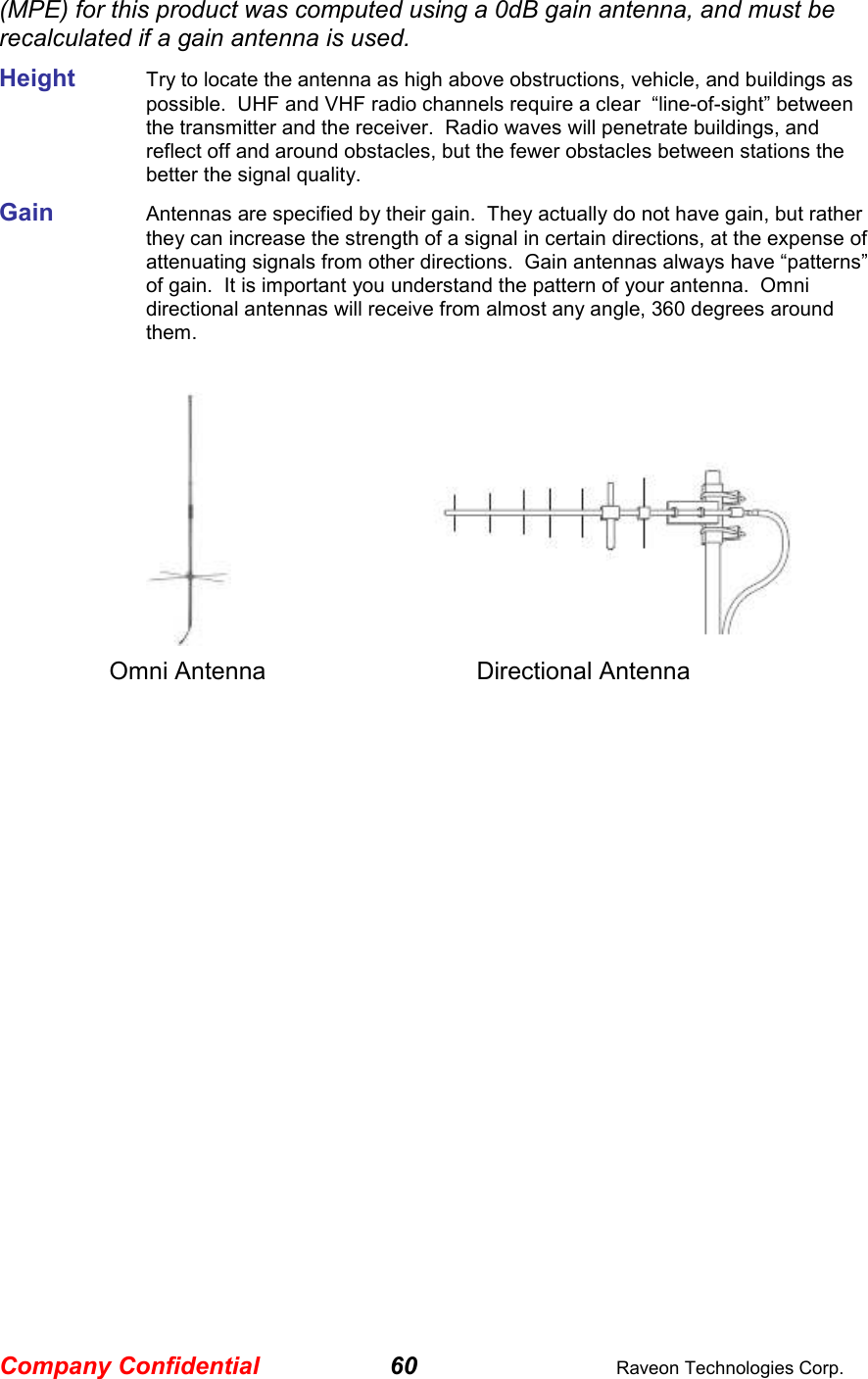 Company Confidential 60  Raveon Technologies Corp. (MPE) for this product was computed using a 0dB gain antenna, and must be recalculated if a gain antenna is used. Height     Try to locate the antenna as high above obstructions, vehicle, and buildings as possible.  UHF and VHF radio channels require a clear  “line-of-sight” between the transmitter and the receiver.  Radio waves will penetrate buildings, and reflect off and around obstacles, but the fewer obstacles between stations the better the signal quality.  Gain     Antennas are specified by their gain.  They actually do not have gain, but rather they can increase the strength of a signal in certain directions, at the expense of attenuating signals from other directions.  Gain antennas always have “patterns” of gain.  It is important you understand the pattern of your antenna.  Omni directional antennas will receive from almost any angle, 360 degrees around them.          Omni Antenna    Directional Antenna   