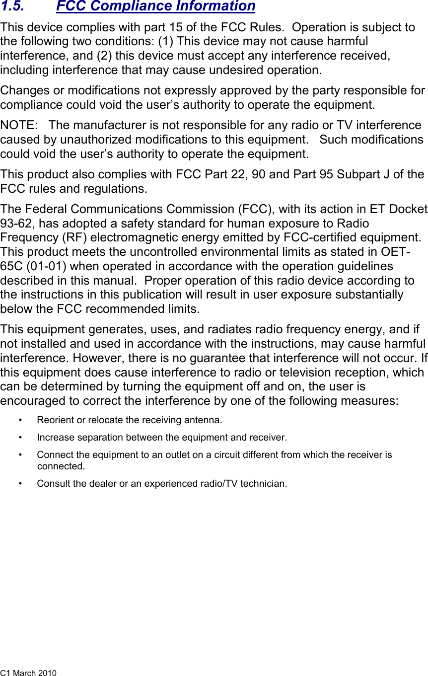 C1 March 2010   1.5.  FCC Compliance Information This device complies with part 15 of the FCC Rules.  Operation is subject to the following two conditions: (1) This device may not cause harmful interference, and (2) this device must accept any interference received, including interference that may cause undesired operation. Changes or modifications not expressly approved by the party responsible for compliance could void the user’s authority to operate the equipment. NOTE:   The manufacturer is not responsible for any radio or TV interference caused by unauthorized modifications to this equipment.   Such modifications could void the user’s authority to operate the equipment. This product also complies with FCC Part 22, 90 and Part 95 Subpart J of the FCC rules and regulations.   The Federal Communications Commission (FCC), with its action in ET Docket 93-62, has adopted a safety standard for human exposure to Radio Frequency (RF) electromagnetic energy emitted by FCC-certified equipment. This product meets the uncontrolled environmental limits as stated in OET-65C (01-01) when operated in accordance with the operation guidelines described in this manual.  Proper operation of this radio device according to the instructions in this publication will result in user exposure substantially below the FCC recommended limits.  This equipment generates, uses, and radiates radio frequency energy, and if not installed and used in accordance with the instructions, may cause harmful interference. However, there is no guarantee that interference will not occur. If this equipment does cause interference to radio or television reception, which can be determined by turning the equipment off and on, the user is encouraged to correct the interference by one of the following measures:  • Reorient or relocate the receiving antenna.  •Increase separation between the equipment and receiver.  • Connect the equipment to an outlet on a circuit different from which the receiver is connected.  • Consult the dealer or an experienced radio/TV technician.  