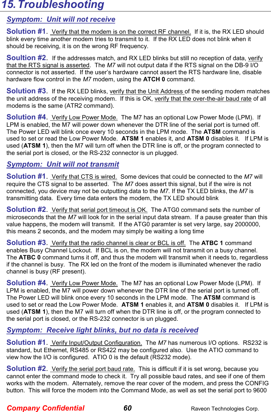 Company Confidential 60  Raveon Technologies Corp. 15. Troubleshooting Symptom:  Unit will not receive Solution #1.  Verify that the modem is on the correct RF channel.  If it is, the RX LED should blink every time another modem tries to transmit to it.  If the RX LED does not blink when it should be receiving, it is on the wrong RF frequency.  Soultion #2.  If the addresses match, and RX LED blinks but still no reception of data, verify that the RTS signal is asserted.  The M7 will not output data if the RTS signal on the DB-9 I/O connector is not asserted.  If the user’s hardware cannot assert the RTS hardware line, disable hardware flow control in the M7 modem, using the ATCH 0 command.  Solution #3.  If the RX LED blinks, verify that the Unit Address of the sending modem matches the unit address of the receiving modem.  If this is OK, verify that the over-the-air baud rate of all modems is the same (ATR2 command).  Solution #4.  Verify Low Power Mode.  The M7 has an optional Low Power Mode (LPM).  If LPM is enabled, the M7 will power down whenever the DTR line of the serial port is turned off.  The Power LED will blink once every 10 seconds in the LPM mode.  The ATSM command is used to set or read the Low Power Mode.  ATSM 1 enables it, and ATSM 0 disables it.   If LPM is used (ATSM 1), then the M7 will turn off when the DTR line is off, or the program connected to the serial port is closed, or the RS-232 connector is un plugged.  Symptom:  Unit will not transmit Solution #1.  Verify that CTS is wired.  Some devices that could be connected to the M7 will require the CTS signal to be asserted.  The M7 does assert this signal, but if the wire is not connected, you device may not be outputting data to the M7. If the TX LED blinks, the M7 is transmitting data.  Every time data enters the modem, the TX LED should blink  Solution #2.  Verify that serial port timeout is OK.  The ATG0 command sets the number of microseconds that the M7 will look for in the serial input data stream.  If a pause greater than this value happens, the modem will transmit.  If the ATG0 paramter is set very large, say 2000000, this means 2 seconds, and the modem may simply be waiting a long time  Solution #3.  Verify that the radio channel is clear or BCL is off.  The ATBC 1 command enables Busy Channel Lockout.  If BCL is on, the modem will not transmit on a busy channel.  The ATBC 0 command turns it off, and thus the modem will transmit when it needs to, regardless if the channel is busy.  The RX led on the front of the modem is illuminated whenever the radio channel is busy (RF present).  Solution #4.  Verify Low Power Mode.  The M7 has an optional Low Power Mode (LPM).  If LPM is enabled, the M7 will power down whenever the DTR line of the serial port is turned off.  The Power LED will blink once every 10 seconds in the LPM mode.  The ATSM command is used to set or read the Low Power Mode.  ATSM 1 enables it, and ATSM 0 disables it.   If LPM is used (ATSM 1), then the M7 will turn off when the DTR line is off, or the program connected to the serial port is closed, or the RS-232 connector is un plugged.  Symptom:  Receive light blinks, but no data is received Solution #1.  Verify Input/Output Configuration.  The M7 has numerous I/O options.  RS232 is standard, but Ethernet, RS485 or RS422 may be configured also.  Use the ATIO command to view how the I/O is configured.  ATIO 0 is the default (RS232 mode).  Solution #2.  Verify the serial port baud rate.  This is difficult if it is set wrong, because you cannot enter the command mode to check it.  Try all possible baud rates, and see if one of them works with the modem.  Alternately, remove the rear cover of the modem, and press the CONFIG button.  This will force the modem into the Command Mode, as well as set the serial port to 9600 