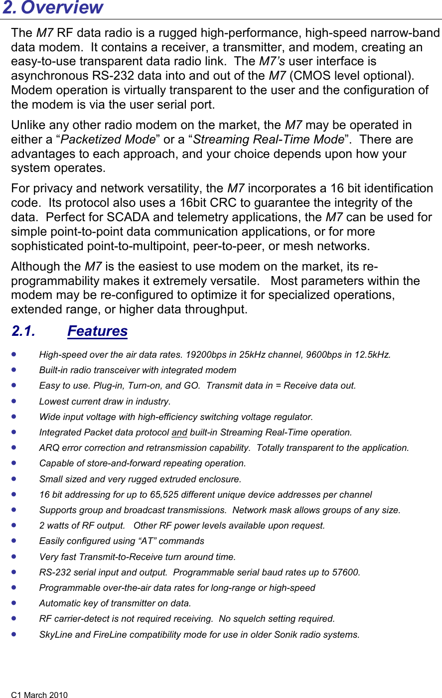 C1 March 2010 2. Overview The M7 RF data radio is a rugged high-performance, high-speed narrow-band data modem.  It contains a receiver, a transmitter, and modem, creating an easy-to-use transparent data radio link.  The M7’s user interface is asynchronous RS-232 data into and out of the M7 (CMOS level optional).  Modem operation is virtually transparent to the user and the configuration of the modem is via the user serial port.    Unlike any other radio modem on the market, the M7 may be operated in either a “Packetized Mode” or a “Streaming Real-Time Mode”.  There are advantages to each approach, and your choice depends upon how your system operates.   For privacy and network versatility, the M7 incorporates a 16 bit identification code.  Its protocol also uses a 16bit CRC to guarantee the integrity of the data.  Perfect for SCADA and telemetry applications, the M7 can be used for simple point-to-point data communication applications, or for more sophisticated point-to-multipoint, peer-to-peer, or mesh networks.  Although the M7 is the easiest to use modem on the market, its re-programmability makes it extremely versatile.   Most parameters within the modem may be re-configured to optimize it for specialized operations, extended range, or higher data throughput.   2.1.  Features • High-speed over the air data rates. 19200bps in 25kHz channel, 9600bps in 12.5kHz. • Built-in radio transceiver with integrated modem • Easy to use. Plug-in, Turn-on, and GO.  Transmit data in = Receive data out. • Lowest current draw in industry. • Wide input voltage with high-efficiency switching voltage regulator.  • Integrated Packet data protocol and built-in Streaming Real-Time operation. • ARQ error correction and retransmission capability.  Totally transparent to the application.  • Capable of store-and-forward repeating operation. • Small sized and very rugged extruded enclosure.  • 16 bit addressing for up to 65,525 different unique device addresses per channel • Supports group and broadcast transmissions.  Network mask allows groups of any size.  • 2 watts of RF output.   Other RF power levels available upon request.  • Easily configured using “AT” commands • Very fast Transmit-to-Receive turn around time. • RS-232 serial input and output.  Programmable serial baud rates up to 57600.   • Programmable over-the-air data rates for long-range or high-speed • Automatic key of transmitter on data. • RF carrier-detect is not required receiving.  No squelch setting required.   • SkyLine and FireLine compatibility mode for use in older Sonik radio systems. 