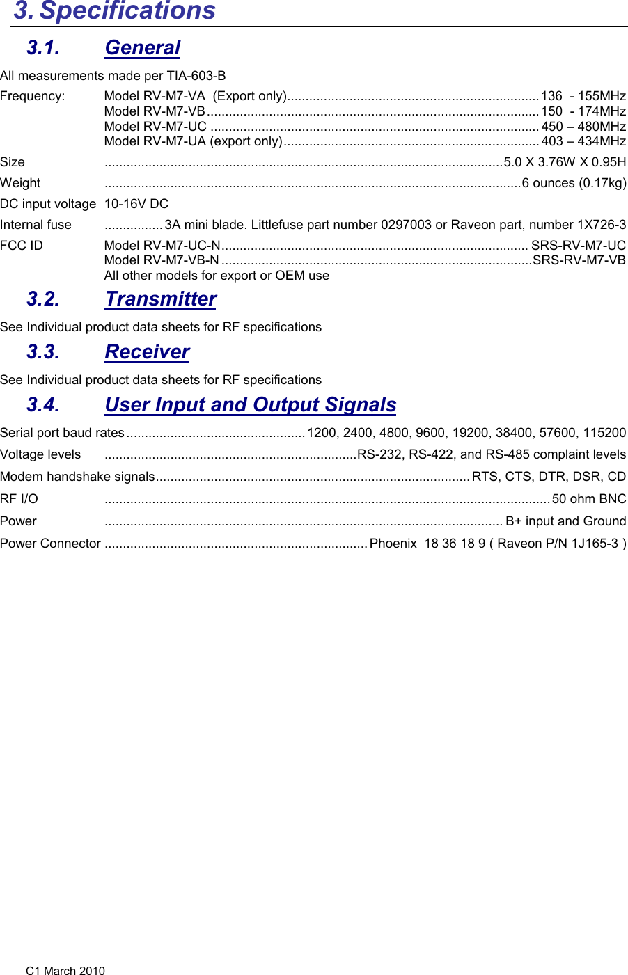 C1 March 2010 3. Specifications  3.1.  General All measurements made per TIA-603-B Frequency:   Model RV-M7-VA  (Export only) ..................................................................... 136  - 155MHz Model RV-M7-VB ........................................................................................... 150  - 174MHz Model RV-M7-UC .......................................................................................... 450 – 480MHz Model RV-M7-UA (export only) ...................................................................... 403 – 434MHz Size   ............................................................................................................. 5.0 X 3.76W X 0.95H Weight   .................................................................................................................. 6 ounces (0.17kg) DC input voltage  10-16V DC Internal fuse   ................ 3A mini blade. Littlefuse part number 0297003 or Raveon part, number 1X726-3 FCC ID  Model RV-M7-UC-N .................................................................................... SRS-RV-M7-UC Model RV-M7-VB-N ..................................................................................... SRS-RV-M7-VB All other models for export or OEM use 3.2.  Transmitter See Individual product data sheets for RF specifications 3.3.  Receiver See Individual product data sheets for RF specifications 3.4.  User Input and Output Signals Serial port baud rates ................................................. 1200, 2400, 4800, 9600, 19200, 38400, 57600, 115200 Voltage levels   ..................................................................... RS-232, RS-422, and RS-485 complaint levels Modem handshake signals ...................................................................................... RTS, CTS, DTR, DSR, CD RF I/O   .......................................................................................................................... 50 ohm BNC Power   ............................................................................................................. B+ input and Ground Power Connector  ........................................................................ Phoenix  18 36 18 9 ( Raveon P/N 1J165-3 ) 