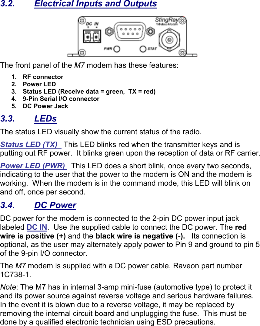3.2.  Electrical Inputs and Outputs  The front panel of the M7 modem has these features: 1.  RF connector 2.  Power LED 3.  Status LED (Receive data = green,  TX = red) 4.  9-Pin Serial I/O connector 5.  DC Power Jack 3.3.  LEDs The status LED visually show the current status of the radio. Status LED (TX)   This LED blinks red when the transmitter keys and is putting out RF power.  It blinks green upon the reception of data or RF carrier.   Power LED (PWR)   This LED does a short blink, once every two seconds, indicating to the user that the power to the modem is ON and the modem is working.  When the modem is in the command mode, this LED will blink on and off, once per second.  3.4.  DC Power DC power for the modem is connected to the 2-pin DC power input jack labeled DC IN.  Use the supplied cable to connect the DC power. The red wire is positive (+) and the black wire is negative (-).   Its connection is optional, as the user may alternately apply power to Pin 9 and ground to pin 5 of the 9-pin I/O connector. The M7 modem is supplied with a DC power cable, Raveon part number 1C738-1.    Note: The M7 has in internal 3-amp mini-fuse (automotive type) to protect it and its power source against reverse voltage and serious hardware failures.  In the event it is blown due to a reverse voltage, it may be replaced by removing the internal circuit board and unplugging the fuse.  This must be done by a qualified electronic technician using ESD precautions. 