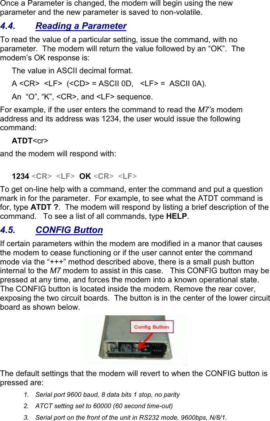 Once a Parameter is changed, the modem will begin using the new parameter and the new parameter is saved to non-volatile.   4.4.  Reading a Parameter To read the value of a particular setting, issue the command, with no parameter.  The modem will return the value followed by an “OK”.  The modem’s OK response is: The value in ASCII decimal format. A &lt;CR&gt;  &lt;LF&gt;  (&lt;CD&gt; = ASCII 0D,   &lt;LF&gt; =  ASCII 0A).  An  “O”, “K”, &lt;CR&gt;, and &lt;LF&gt; sequence. For example, if the user enters the command to read the M7’s modem address and its address was 1234, the user would issue the following command: ATDT&lt;cr&gt;  and the modem will respond with:  1234 &lt;CR&gt;  &lt;LF&gt;  OK &lt;CR&gt;  &lt;LF&gt; To get on-line help with a command, enter the command and put a question mark in for the parameter.  For example, to see what the ATDT command is for, type ATDT ?.  The modem will respond by listing a brief description of the command.   To see a list of all commands, type HELP.   4.5.  CONFIG Button If certain parameters within the modem are modified in a manor that causes the modem to cease functioning or if the user cannot enter the command mode via the “+++” method described above, there is a small push button internal to the M7 modem to assist in this case.   This CONFIG button may be pressed at any time, and forces the modem into a known operational state.  The CONFIG button is located inside the modem. Remove the rear cover, exposing the two circuit boards.  The button is in the center of the lower circuit board as shown below.   The default settings that the modem will revert to when the CONFIG button is pressed are: 1.  Serial port 9600 baud, 8 data bits 1 stop, no parity 2.  ATCT setting set to 60000 (60 second time-out) 3.  Serial port on the front of the unit in RS232 mode, 9600bps, N/8/1.  