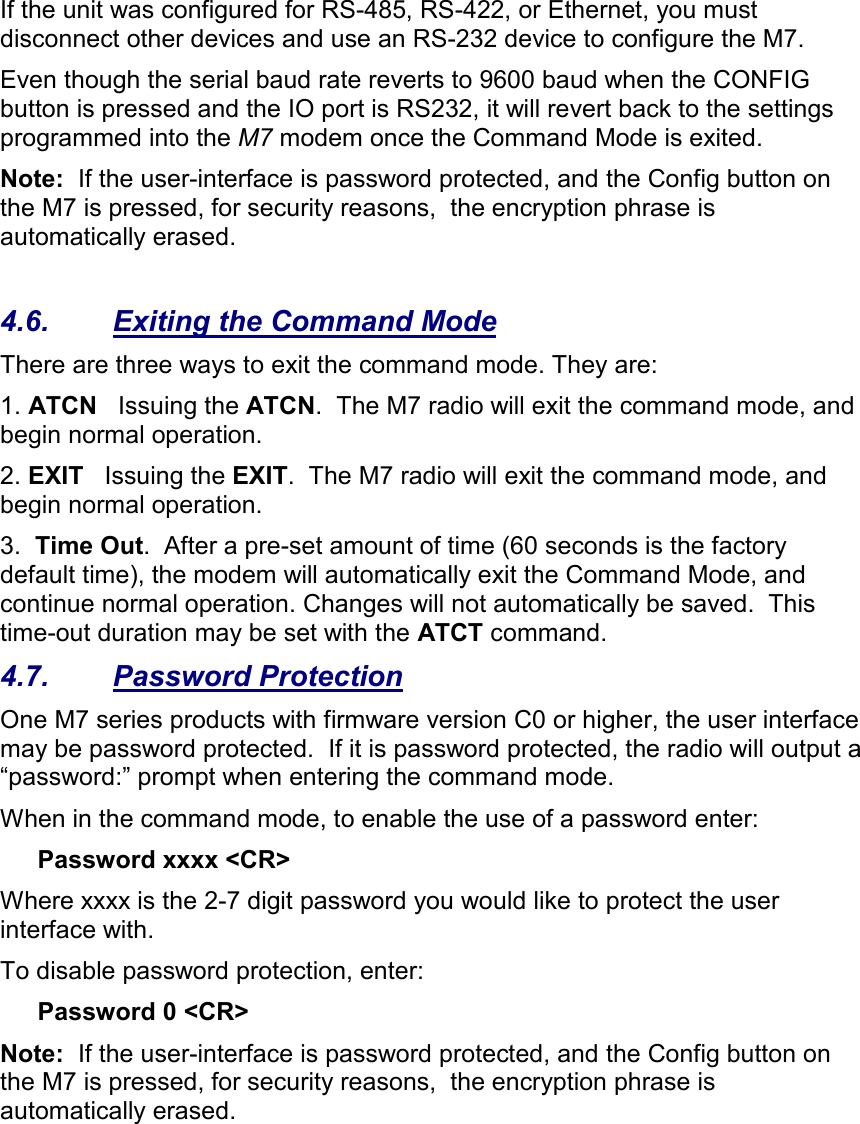 If the unit was configured for RS-485, RS-422, or Ethernet, you must disconnect other devices and use an RS-232 device to configure the M7.  Even though the serial baud rate reverts to 9600 baud when the CONFIG button is pressed and the IO port is RS232, it will revert back to the settings programmed into the M7 modem once the Command Mode is exited.   Note:  If the user-interface is password protected, and the Config button on the M7 is pressed, for security reasons,  the encryption phrase is automatically erased.   4.6.  Exiting the Command Mode There are three ways to exit the command mode. They are: 1. ATCN   Issuing the ATCN.  The M7 radio will exit the command mode, and begin normal operation.  2. EXIT   Issuing the EXIT.  The M7 radio will exit the command mode, and begin normal operation.  3.  Time Out.  After a pre-set amount of time (60 seconds is the factory default time), the modem will automatically exit the Command Mode, and continue normal operation. Changes will not automatically be saved.  This time-out duration may be set with the ATCT command.  4.7.  Password Protection One M7 series products with firmware version C0 or higher, the user interface may be password protected.  If it is password protected, the radio will output a “password:” prompt when entering the command mode.   When in the command mode, to enable the use of a password enter: Password xxxx &lt;CR&gt; Where xxxx is the 2-7 digit password you would like to protect the user interface with.   To disable password protection, enter: Password 0 &lt;CR&gt; Note:  If the user-interface is password protected, and the Config button on the M7 is pressed, for security reasons,  the encryption phrase is automatically erased.   