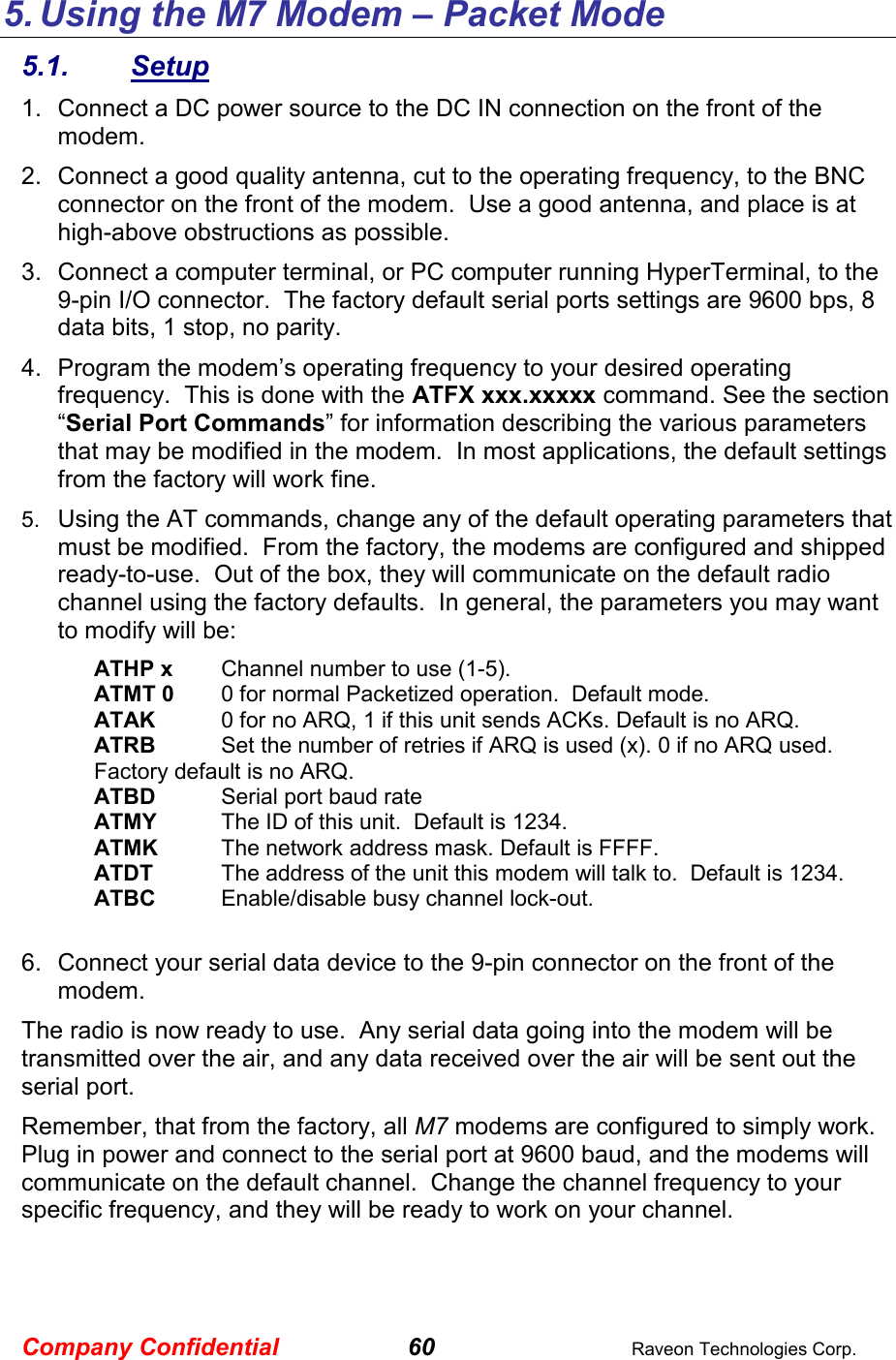 Company Confidential 60  Raveon Technologies Corp. 5. Using the M7 Modem – Packet Mode 5.1.  Setup 1.  Connect a DC power source to the DC IN connection on the front of the modem.   2.  Connect a good quality antenna, cut to the operating frequency, to the BNC connector on the front of the modem.  Use a good antenna, and place is at high-above obstructions as possible.   3.  Connect a computer terminal, or PC computer running HyperTerminal, to the 9-pin I/O connector.  The factory default serial ports settings are 9600 bps, 8 data bits, 1 stop, no parity.  4.  Program the modem’s operating frequency to your desired operating frequency.  This is done with the ATFX xxx.xxxxx command. See the section “Serial Port Commands” for information describing the various parameters that may be modified in the modem.  In most applications, the default settings from the factory will work fine.   5.  Using the AT commands, change any of the default operating parameters that must be modified.  From the factory, the modems are configured and shipped ready-to-use.  Out of the box, they will communicate on the default radio channel using the factory defaults.  In general, the parameters you may want to modify will be: ATHP x  Channel number to use (1-5). ATMT 0  0 for normal Packetized operation.  Default mode. ATAK  0 for no ARQ, 1 if this unit sends ACKs. Default is no ARQ. ATRB   Set the number of retries if ARQ is used (x). 0 if no ARQ used. Factory default is no ARQ. ATBD  Serial port baud rate ATMY  The ID of this unit.  Default is 1234.  ATMK  The network address mask. Default is FFFF. ATDT  The address of the unit this modem will talk to.  Default is 1234.  ATBC  Enable/disable busy channel lock-out.    6.  Connect your serial data device to the 9-pin connector on the front of the modem.    The radio is now ready to use.  Any serial data going into the modem will be transmitted over the air, and any data received over the air will be sent out the serial port.   Remember, that from the factory, all M7 modems are configured to simply work.  Plug in power and connect to the serial port at 9600 baud, and the modems will communicate on the default channel.  Change the channel frequency to your specific frequency, and they will be ready to work on your channel.  