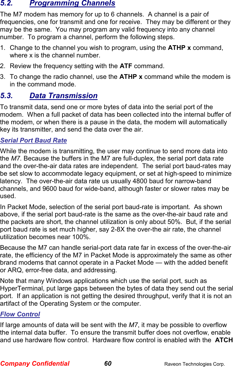 Company Confidential 60  Raveon Technologies Corp. 5.2.  Programming Channels The M7 modem has memory for up to 6 channels.  A channel is a pair of frequencies, one for transmit and one for receive.  They may be different or they may be the same.  You may program any valid frequency into any channel number.  To program a channel, perform the following steps.  1.  Change to the channel you wish to program, using the ATHP x command, where x is the channel number.  2.  Review the frequency setting with the ATF command.  3.  To change the radio channel, use the ATHP x command while the modem is in the command mode.  5.3.  Data Transmission To transmit data, send one or more bytes of data into the serial port of the modem.  When a full packet of data has been collected into the internal buffer of the modem, or when there is a pause in the data, the modem will automatically key its transmitter, and send the data over the air.   Serial Port Baud Rate While the modem is transmitting, the user may continue to send more data into the M7. Because the buffers in the M7 are full-duplex, the serial port data rate and the over-the-air data rates are independent.  The serial port baud-rates may be set slow to accommodate legacy equipment, or set at high-speed to minimize latency.  The over-the-air data rate us usually 4800 baud for narrow-band channels, and 9600 baud for wide-band, although faster or slower rates may be used.  In Packet Mode, selection of the serial port baud-rate is important.  As shown above, if the serial port baud-rate is the same as the over-the-air baud rate and the packets are short, the channel utilization is only about 50%.  But, if the serial port baud rate is set much higher, say 2-8X the over-the air rate, the channel utilization becomes near 100%.   Because the M7 can handle serial-port data rate far in excess of the over-the-air rate, the efficiency of the M7 in Packet Mode is approximately the same as other brand modems that cannot operate in a Packet Mode — with the added benefit or ARQ, error-free data, and addressing.  Note that many Windows applications which use the serial port, such as HyperTerminal, put large gaps between the bytes of data they send out the serial port.  If an application is not getting the desired throughput, verify that it is not an artifact of the Operating System or the computer.  Flow Control If large amounts of data will be sent with the M7, it may be possible to overflow the internal data buffer.  To ensure the transmit buffer does not overflow, enable and use hardware flow control.  Hardware flow control is enabled with the  ATCH 