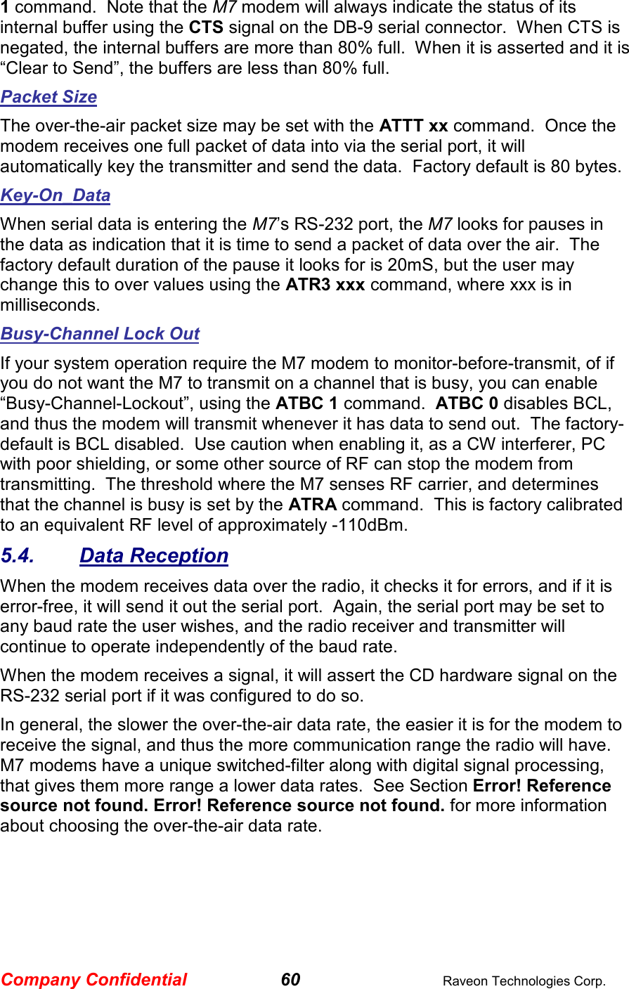 Company Confidential 60  Raveon Technologies Corp. 1 command.  Note that the M7 modem will always indicate the status of its internal buffer using the CTS signal on the DB-9 serial connector.  When CTS is negated, the internal buffers are more than 80% full.  When it is asserted and it is “Clear to Send”, the buffers are less than 80% full.  Packet Size The over-the-air packet size may be set with the ATTT xx command.  Once the modem receives one full packet of data into via the serial port, it will automatically key the transmitter and send the data.  Factory default is 80 bytes.  Key-On_Data When serial data is entering the M7’s RS-232 port, the M7 looks for pauses in the data as indication that it is time to send a packet of data over the air.  The factory default duration of the pause it looks for is 20mS, but the user may change this to over values using the ATR3 xxx command, where xxx is in milliseconds.  Busy-Channel Lock Out If your system operation require the M7 modem to monitor-before-transmit, of if you do not want the M7 to transmit on a channel that is busy, you can enable “Busy-Channel-Lockout”, using the ATBC 1 command.  ATBC 0 disables BCL, and thus the modem will transmit whenever it has data to send out.  The factory-default is BCL disabled.  Use caution when enabling it, as a CW interferer, PC with poor shielding, or some other source of RF can stop the modem from transmitting.  The threshold where the M7 senses RF carrier, and determines that the channel is busy is set by the ATRA command.  This is factory calibrated to an equivalent RF level of approximately -110dBm.   5.4.  Data Reception When the modem receives data over the radio, it checks it for errors, and if it is error-free, it will send it out the serial port.  Again, the serial port may be set to any baud rate the user wishes, and the radio receiver and transmitter will continue to operate independently of the baud rate.   When the modem receives a signal, it will assert the CD hardware signal on the RS-232 serial port if it was configured to do so.   In general, the slower the over-the-air data rate, the easier it is for the modem to receive the signal, and thus the more communication range the radio will have.  M7 modems have a unique switched-filter along with digital signal processing, that gives them more range a lower data rates.  See Section Error! Reference source not found. Error! Reference source not found. for more information about choosing the over-the-air data rate.  