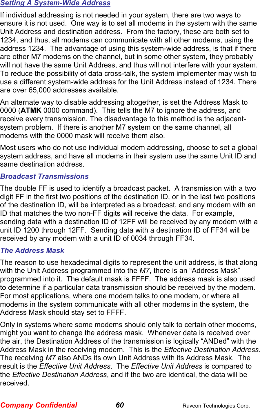 Company Confidential 60  Raveon Technologies Corp. Setting A System-Wide Address If individual addressing is not needed in your system, there are two ways to ensure it is not used.  One way is to set all modems in the system with the same Unit Address and destination address.  From the factory, these are both set to 1234, and thus, all modems can communicate with all other modems, using the address 1234.  The advantage of using this system-wide address, is that if there are other M7 modems on the channel, but in some other system, they probably will not have the same Unit Address, and thus will not interfere with your system.  To reduce the possibility of data cross-talk, the system implementer may wish to use a different system-wide address for the Unit Address instead of 1234. There are over 65,000 addresses available.  An alternate way to disable addressing altogether, is set the Address Mask to 0000 (ATMK 0000 command).  This tells the M7 to ignore the address, and receive every transmission. The disadvantage to this method is the adjacent-system problem.  If there is another M7 system on the same channel, all modems with the 0000 mask will receive them also.  Most users who do not use individual modem addressing, choose to set a global system address, and have all modems in their system use the same Unit ID and same destination address.  Broadcast Transmissions The double FF is used to identify a broadcast packet.  A transmission with a two digit FF in the first two positions of the destination ID, or in the last two positions of the destination ID, will be interpreted as a broadcast, and any modem with an ID that matches the two non-FF digits will receive the data.  For example, sending data with a destination ID of 12FF will be received by any modem with a unit ID 1200 through 12FF.  Sending data with a destination ID of FF34 will be received by any modem with a unit ID of 0034 through FF34.   The Address Mask The reason to use hexadecimal digits to represent the unit address, is that along with the Unit Address programmed into the M7, there is an “Address Mask” programmed into it.  The default mask is FFFF.  The address mask is also used to determine if a particular data transmission should be received by the modem.  For most applications, where one modem talks to one modem, or where all modems in the system communicate with all other modems in the system, the Address Mask should stay set to FFFF.   Only in systems where some modems should only talk to certain other modems, might you want to change the address mask.  Whenever data is received over the air, the Destination Address of the transmission is logically “ANDed” with the Address Mask in the receiving modem.  This is the Effective Destination Address.   The receiving M7 also ANDs its own Unit Address with its Address Mask.  The result is the Effective Unit Address.  The Effective Unit Address is compared to the Effective Destination Address, and if the two are identical, the data will be received. 