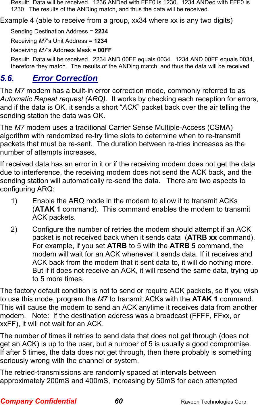 Company Confidential 60  Raveon Technologies Corp. Result:  Data will be received.  1236 ANDed with FFF0 is 1230.  1234 ANDed with FFF0 is 1230.  The results of the ANDing match, and thus the data will be received.   Example 4 (able to receive from a group, xx34 where xx is any two digits) Sending Destination Address = 2234 Receiving M7’s Unit Address = 1234 Receiving M7’s Address Mask = 00FF Result:  Data will be received.  2234 AND 00FF equals 0034.  1234 AND 00FF equals 0034, therefore they match.  The results of the ANDing match, and thus the data will be received.   5.6.  Error Correction The M7 modem has a built-in error correction mode, commonly referred to as Automatic Repeat request (ARQ).  It works by checking each reception for errors, and if the data is OK, it sends a short “ACK” packet back over the air telling the sending station the data was OK.  The M7 modem uses a traditional Carrier Sense Multiple-Access (CSMA) algorithm with randomized re-try time slots to determine when to re-transmit packets that must be re-sent.  The duration between re-tries increases as the number of attempts increases.  If received data has an error in it or if the receiving modem does not get the data due to interference, the receiving modem does not send the ACK back, and the sending station will automatically re-send the data.   There are two aspects to configuring ARQ: 1)  Enable the ARQ mode in the modem to allow it to transmit ACKs  (ATAK 1 command).  This command enables the modem to transmit ACK packets.   2)  Configure the number of retries the modem should attempt if an ACK packet is not received back when it sends data  (ATRB xx command).  For example, if you set ATRB to 5 with the ATRB 5 command, the modem will wait for an ACK whenever it sends data. If it receives and ACK back from the modem that it sent data to, it will do nothing more.  But if it does not receive an ACK, it will resend the same data, trying up to 5 more times.  The factory default condition is not to send or require ACK packets, so if you wish to use this mode, program the M7 to transmit ACKs with the ATAK 1 command.   This will cause the modem to send an ACK anytime it receives data from another modem.   Note:  If the destination address was a broadcast (FFFF, FFxx, or xxFF), it will not wait for an ACK.   The number of times it retries to send data that does not get through (does not get an ACK) is up to the user, but a number of 5 is usually a good compromise.  If after 5 times, the data does not get through, then there probably is something seriously wrong with the channel or system.   The retried-transmissions are randomly spaced at intervals between approximately 200mS and 400mS, increasing by 50mS for each attempted 