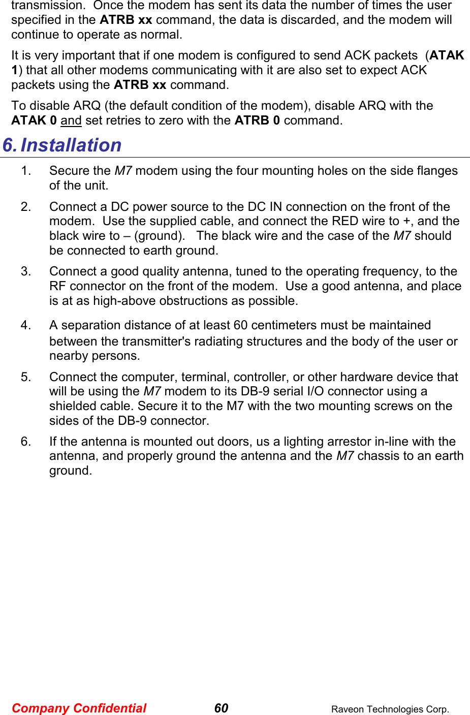 Company Confidential 60  Raveon Technologies Corp. transmission.  Once the modem has sent its data the number of times the user specified in the ATRB xx command, the data is discarded, and the modem will continue to operate as normal.    It is very important that if one modem is configured to send ACK packets  (ATAK 1) that all other modems communicating with it are also set to expect ACK packets using the ATRB xx command.  To disable ARQ (the default condition of the modem), disable ARQ with the ATAK 0 and set retries to zero with the ATRB 0 command.  6. Installation 1.  Secure the M7 modem using the four mounting holes on the side flanges of the unit.   2.  Connect a DC power source to the DC IN connection on the front of the modem.  Use the supplied cable, and connect the RED wire to +, and the black wire to – (ground).   The black wire and the case of the M7 should be connected to earth ground.  3.  Connect a good quality antenna, tuned to the operating frequency, to the RF connector on the front of the modem.  Use a good antenna, and place is at as high-above obstructions as possible.   4.  A separation distance of at least 60 centimeters must be maintained between the transmitter&apos;s radiating structures and the body of the user or nearby persons.  5.  Connect the computer, terminal, controller, or other hardware device that will be using the M7 modem to its DB-9 serial I/O connector using a shielded cable. Secure it to the M7 with the two mounting screws on the sides of the DB-9 connector.  6.  If the antenna is mounted out doors, us a lighting arrestor in-line with the antenna, and properly ground the antenna and the M7 chassis to an earth ground.  