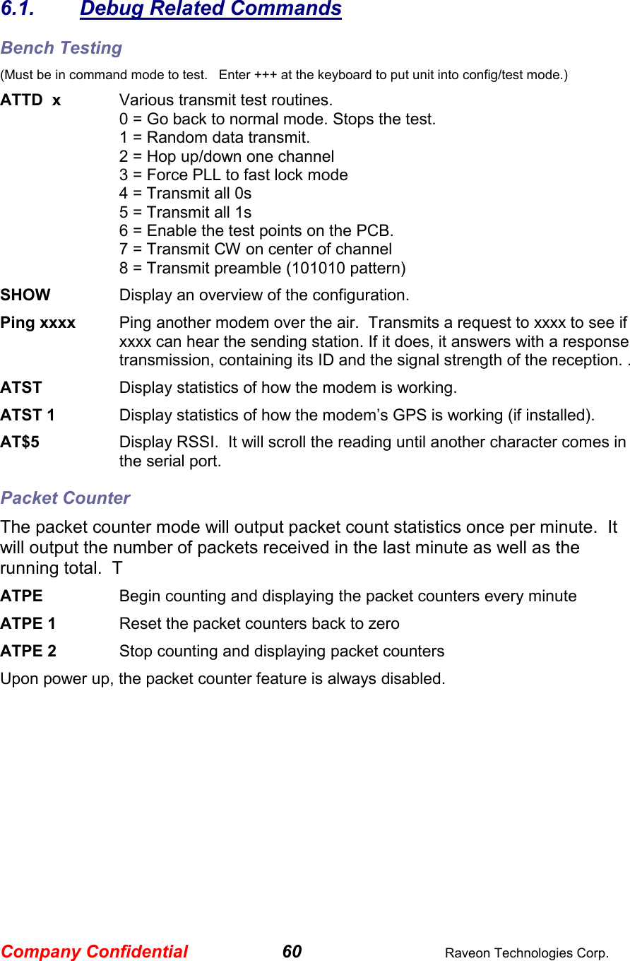 Company Confidential 60  Raveon Technologies Corp.  6.1.  Debug Related Commands Bench Testing (Must be in command mode to test.   Enter +++ at the keyboard to put unit into config/test mode.) ATTD  x  Various transmit test routines.   0 = Go back to normal mode. Stops the test. 1 = Random data transmit. 2 = Hop up/down one channel 3 = Force PLL to fast lock mode 4 = Transmit all 0s 5 = Transmit all 1s 6 = Enable the test points on the PCB.  7 = Transmit CW on center of channel 8 = Transmit preamble (101010 pattern) SHOW  Display an overview of the configuration. Ping xxxx  Ping another modem over the air.  Transmits a request to xxxx to see if xxxx can hear the sending station. If it does, it answers with a response transmission, containing its ID and the signal strength of the reception. . ATST  Display statistics of how the modem is working.  ATST 1  Display statistics of how the modem’s GPS is working (if installed).  AT$5  Display RSSI.  It will scroll the reading until another character comes in the serial port.  Packet Counter The packet counter mode will output packet count statistics once per minute.  It will output the number of packets received in the last minute as well as the running total.  T ATPE      Begin counting and displaying the packet counters every minute ATPE 1  Reset the packet counters back to zero ATPE 2  Stop counting and displaying packet counters Upon power up, the packet counter feature is always disabled.  