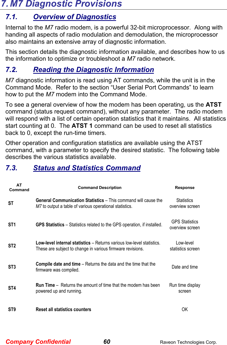 Company Confidential 60  Raveon Technologies Corp. 7. M7 Diagnostic Provisions 7.1.  Overview of Diagnostics Internal to the M7 radio modem, is a powerful 32-bit microprocessor.  Along with handing all aspects of radio modulation and demodulation, the microprocessor also maintains an extensive array of diagnostic information.   This section details the diagnostic information available, and describes how to us the information to optimize or troubleshoot a M7 radio network.     7.2.  Reading the Diagnostic Information  M7 diagnostic information is read using AT commands, while the unit is in the Command Mode.  Refer to the section “User Serial Port Commands” to learn how to put the M7 modem into the Command Mode.   To see a general overview of how the modem has been operating, us the ATST command (status request command), without any parameter.  The radio modem will respond with a list of certain operation statistics that it maintains.  All statistics start counting at 0.  The ATST 1 command can be used to reset all statistics back to 0, except the run-time timers. Other operation and configuration statistics are available using the ATST command, with a parameter to specify the desired statistic.  The following table describes the various statistics available.  7.3.  Status and Statistics Command  AT Command Command Description Response ST General Communication Statistics – This command will cause the M7 to output a table of various operational statistics.  Statistics overview screen ST1 GPS Statistics – Statistics related to the GPS operation, if installed.   GPS Statistics overview screen ST2 Low-level internal statistics – Returns various low-level statistics.  These are subject to change in various firmware revisions.  Low-level statistics screen ST3 Compile date and time – Returns the data and the time that the firmware was compiled.    Date and time ST4 Run Time –  Returns the amount of time that the modem has been powered up and running.    Run time display screen ST9 Reset all statistics counters   OK 