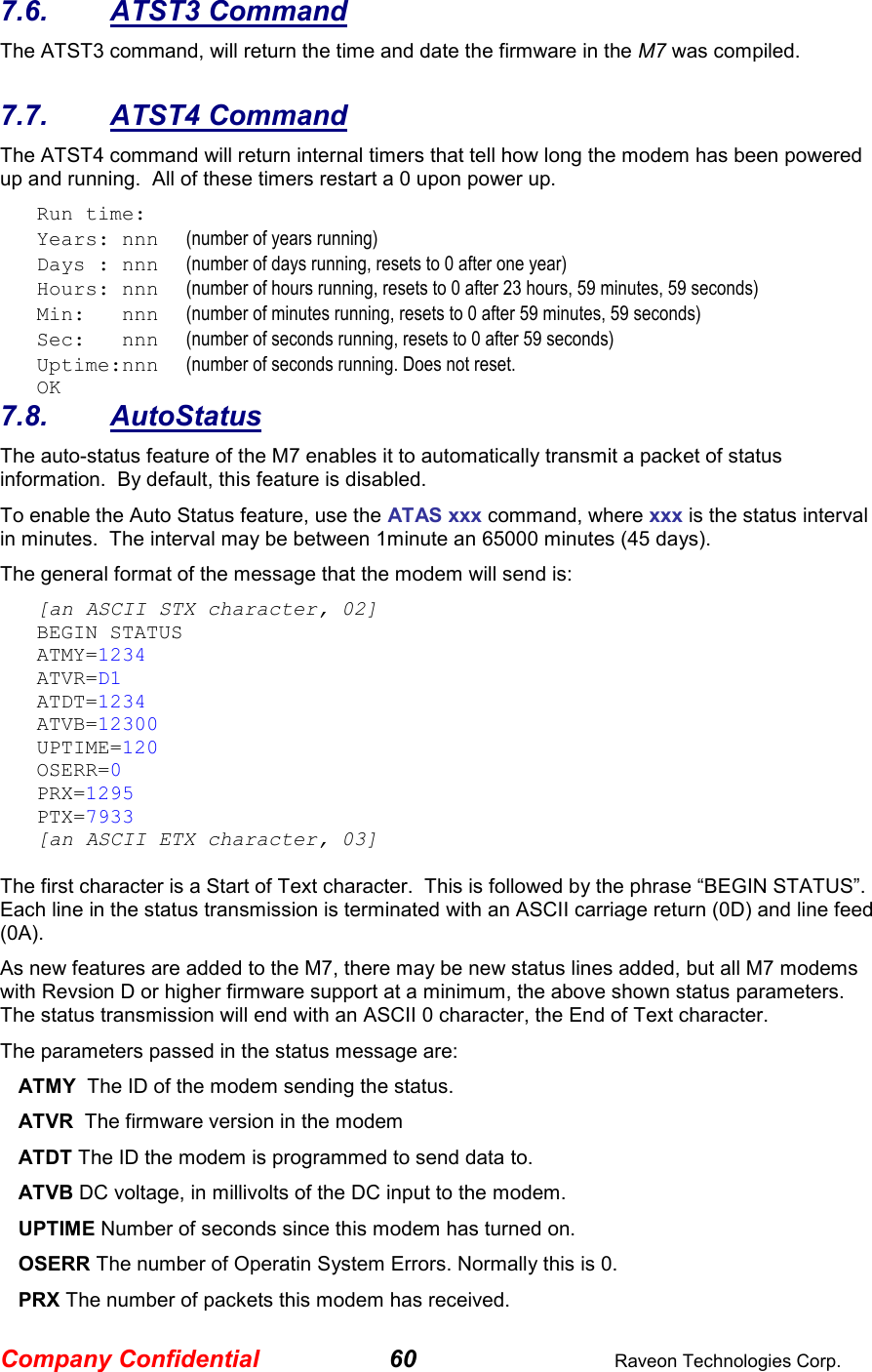 Company Confidential 60  Raveon Technologies Corp. 7.6.  ATST3 Command The ATST3 command, will return the time and date the firmware in the M7 was compiled.    7.7.  ATST4 Command The ATST4 command will return internal timers that tell how long the modem has been powered up and running.  All of these timers restart a 0 upon power up. Run time: Years: nnn      (number of years running) Days : nnn      (number of days running, resets to 0 after one year) Hours: nnn      (number of hours running, resets to 0 after 23 hours, 59 minutes, 59 seconds) Min:   nnn      (number of minutes running, resets to 0 after 59 minutes, 59 seconds) Sec:   nnn      (number of seconds running, resets to 0 after 59 seconds) Uptime:nnn      (number of seconds running. Does not reset.   OK 7.8.  AutoStatus The auto-status feature of the M7 enables it to automatically transmit a packet of status information.  By default, this feature is disabled.  To enable the Auto Status feature, use the ATAS xxx command, where xxx is the status interval in minutes.  The interval may be between 1minute an 65000 minutes (45 days).   The general format of the message that the modem will send is: [an ASCII STX character, 02] BEGIN STATUS ATMY=1234 ATVR=D1 ATDT=1234 ATVB=12300 UPTIME=120 OSERR=0 PRX=1295 PTX=7933 [an ASCII ETX character, 03]  The first character is a Start of Text character.  This is followed by the phrase “BEGIN STATUS”.  Each line in the status transmission is terminated with an ASCII carriage return (0D) and line feed (0A).   As new features are added to the M7, there may be new status lines added, but all M7 modems with Revsion D or higher firmware support at a minimum, the above shown status parameters.  The status transmission will end with an ASCII 0 character, the End of Text character.  The parameters passed in the status message are: ATMY  The ID of the modem sending the status.  ATVR  The firmware version in the modem ATDT The ID the modem is programmed to send data to. ATVB DC voltage, in millivolts of the DC input to the modem. UPTIME Number of seconds since this modem has turned on.  OSERR The number of Operatin System Errors. Normally this is 0. PRX The number of packets this modem has received. 