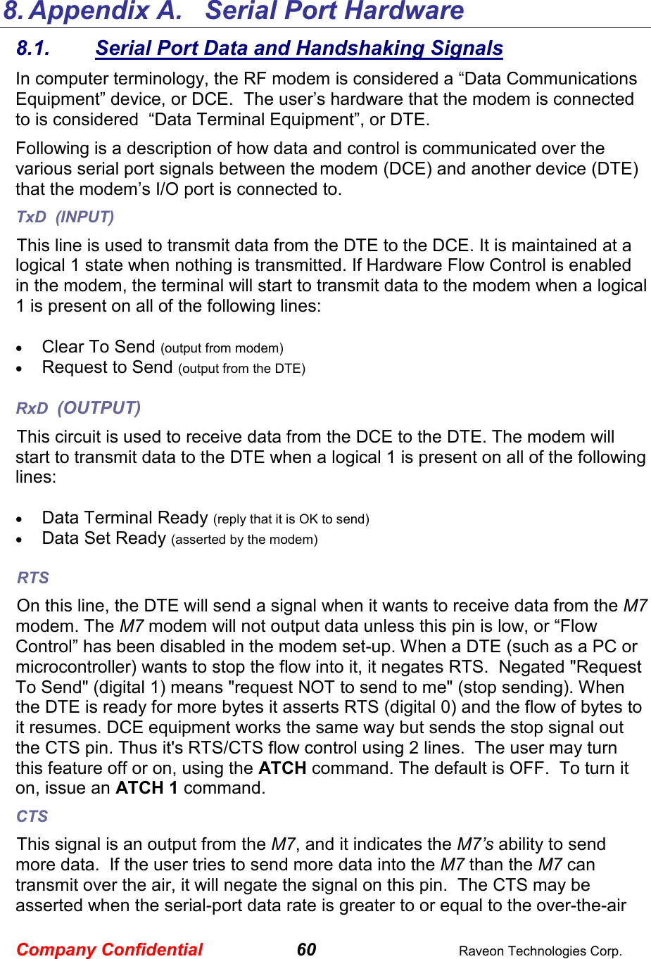 Company Confidential 60  Raveon Technologies Corp.   8. Appendix A.   Serial Port Hardware 8.1.  Serial Port Data and Handshaking Signals In computer terminology, the RF modem is considered a “Data Communications Equipment” device, or DCE.  The user’s hardware that the modem is connected to is considered  “Data Terminal Equipment”, or DTE.  Following is a description of how data and control is communicated over the various serial port signals between the modem (DCE) and another device (DTE) that the modem’s I/O port is connected to.  TxD  (INPUT) This line is used to transmit data from the DTE to the DCE. It is maintained at a logical 1 state when nothing is transmitted. If Hardware Flow Control is enabled in the modem, the terminal will start to transmit data to the modem when a logical 1 is present on all of the following lines:  • Clear To Send (output from modem) • Request to Send (output from the DTE)  RxD  (OUTPUT) This circuit is used to receive data from the DCE to the DTE. The modem will start to transmit data to the DTE when a logical 1 is present on all of the following lines:  • Data Terminal Ready (reply that it is OK to send) • Data Set Ready (asserted by the modem) RTS On this line, the DTE will send a signal when it wants to receive data from the M7 modem. The M7 modem will not output data unless this pin is low, or “Flow Control” has been disabled in the modem set-up. When a DTE (such as a PC or microcontroller) wants to stop the flow into it, it negates RTS.  Negated &quot;Request To Send&quot; (digital 1) means &quot;request NOT to send to me&quot; (stop sending). When the DTE is ready for more bytes it asserts RTS (digital 0) and the flow of bytes to it resumes. DCE equipment works the same way but sends the stop signal out the CTS pin. Thus it&apos;s RTS/CTS flow control using 2 lines.  The user may turn this feature off or on, using the ATCH command. The default is OFF.  To turn it on, issue an ATCH 1 command.   CTS This signal is an output from the M7, and it indicates the M7’s ability to send more data.  If the user tries to send more data into the M7 than the M7 can transmit over the air, it will negate the signal on this pin.  The CTS may be asserted when the serial-port data rate is greater to or equal to the over-the-air 
