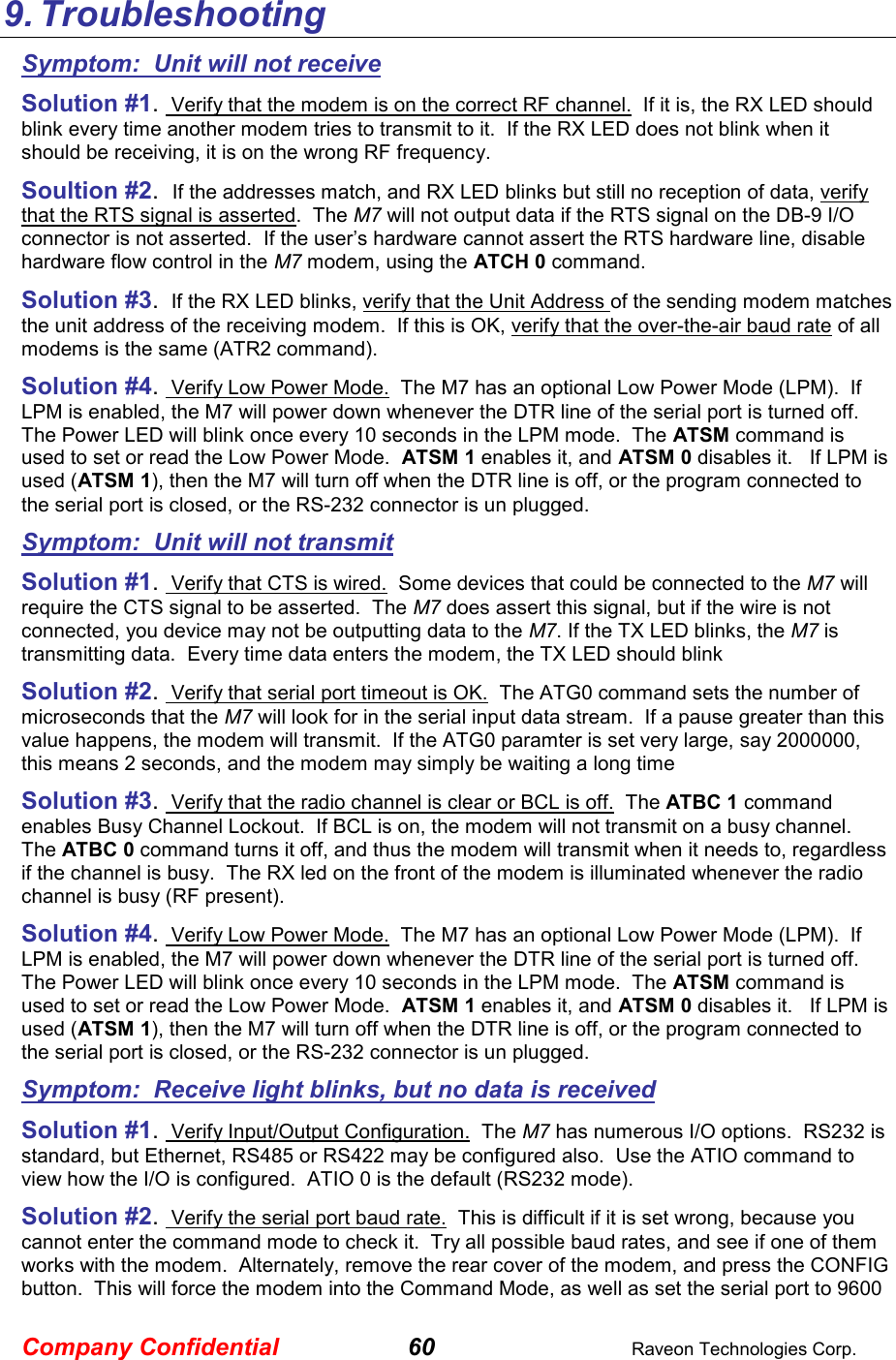 Company Confidential 60  Raveon Technologies Corp. 9. Troubleshooting Symptom:  Unit will not receive Solution #1.  Verify that the modem is on the correct RF channel.  If it is, the RX LED should blink every time another modem tries to transmit to it.  If the RX LED does not blink when it should be receiving, it is on the wrong RF frequency.  Soultion #2.  If the addresses match, and RX LED blinks but still no reception of data, verify that the RTS signal is asserted.  The M7 will not output data if the RTS signal on the DB-9 I/O connector is not asserted.  If the user’s hardware cannot assert the RTS hardware line, disable hardware flow control in the M7 modem, using the ATCH 0 command.  Solution #3.  If the RX LED blinks, verify that the Unit Address of the sending modem matches the unit address of the receiving modem.  If this is OK, verify that the over-the-air baud rate of all modems is the same (ATR2 command).  Solution #4.  Verify Low Power Mode.  The M7 has an optional Low Power Mode (LPM).  If LPM is enabled, the M7 will power down whenever the DTR line of the serial port is turned off.  The Power LED will blink once every 10 seconds in the LPM mode.  The ATSM command is used to set or read the Low Power Mode.  ATSM 1 enables it, and ATSM 0 disables it.   If LPM is used (ATSM 1), then the M7 will turn off when the DTR line is off, or the program connected to the serial port is closed, or the RS-232 connector is un plugged.  Symptom:  Unit will not transmit Solution #1.  Verify that CTS is wired.  Some devices that could be connected to the M7 will require the CTS signal to be asserted.  The M7 does assert this signal, but if the wire is not connected, you device may not be outputting data to the M7. If the TX LED blinks, the M7 is transmitting data.  Every time data enters the modem, the TX LED should blink  Solution #2.  Verify that serial port timeout is OK.  The ATG0 command sets the number of microseconds that the M7 will look for in the serial input data stream.  If a pause greater than this value happens, the modem will transmit.  If the ATG0 paramter is set very large, say 2000000, this means 2 seconds, and the modem may simply be waiting a long time  Solution #3.  Verify that the radio channel is clear or BCL is off.  The ATBC 1 command enables Busy Channel Lockout.  If BCL is on, the modem will not transmit on a busy channel.  The ATBC 0 command turns it off, and thus the modem will transmit when it needs to, regardless if the channel is busy.  The RX led on the front of the modem is illuminated whenever the radio channel is busy (RF present).  Solution #4.  Verify Low Power Mode.  The M7 has an optional Low Power Mode (LPM).  If LPM is enabled, the M7 will power down whenever the DTR line of the serial port is turned off.  The Power LED will blink once every 10 seconds in the LPM mode.  The ATSM command is used to set or read the Low Power Mode.  ATSM 1 enables it, and ATSM 0 disables it.   If LPM is used (ATSM 1), then the M7 will turn off when the DTR line is off, or the program connected to the serial port is closed, or the RS-232 connector is un plugged.  Symptom:  Receive light blinks, but no data is received Solution #1.  Verify Input/Output Configuration.  The M7 has numerous I/O options.  RS232 is standard, but Ethernet, RS485 or RS422 may be configured also.  Use the ATIO command to view how the I/O is configured.  ATIO 0 is the default (RS232 mode).  Solution #2.  Verify the serial port baud rate.  This is difficult if it is set wrong, because you cannot enter the command mode to check it.  Try all possible baud rates, and see if one of them works with the modem.  Alternately, remove the rear cover of the modem, and press the CONFIG button.  This will force the modem into the Command Mode, as well as set the serial port to 9600 