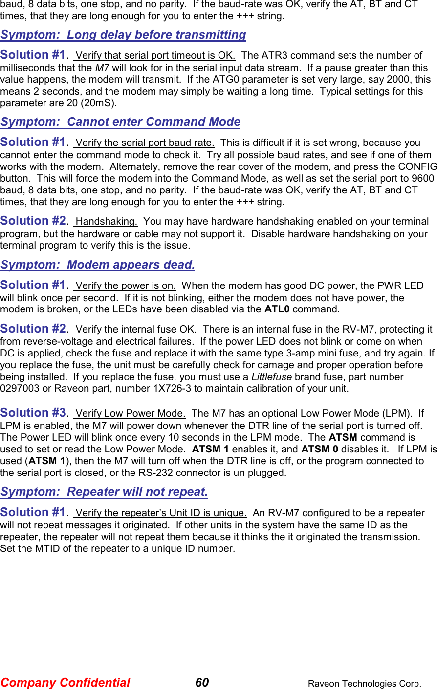 Company Confidential 60  Raveon Technologies Corp. baud, 8 data bits, one stop, and no parity.  If the baud-rate was OK, verify the AT, BT and CT times, that they are long enough for you to enter the +++ string.  Symptom:  Long delay before transmitting Solution #1.  Verify that serial port timeout is OK.  The ATR3 command sets the number of milliseconds that the M7 will look for in the serial input data stream.  If a pause greater than this value happens, the modem will transmit.  If the ATG0 parameter is set very large, say 2000, this means 2 seconds, and the modem may simply be waiting a long time.  Typical settings for this parameter are 20 (20mS). Symptom:  Cannot enter Command Mode Solution #1.  Verify the serial port baud rate.  This is difficult if it is set wrong, because you cannot enter the command mode to check it.  Try all possible baud rates, and see if one of them works with the modem.  Alternately, remove the rear cover of the modem, and press the CONFIG button.  This will force the modem into the Command Mode, as well as set the serial port to 9600 baud, 8 data bits, one stop, and no parity.  If the baud-rate was OK, verify the AT, BT and CT times, that they are long enough for you to enter the +++ string.  Solution #2.  Handshaking.  You may have hardware handshaking enabled on your terminal program, but the hardware or cable may not support it.  Disable hardware handshaking on your terminal program to verify this is the issue.    Symptom:  Modem appears dead. Solution #1.  Verify the power is on.  When the modem has good DC power, the PWR LED will blink once per second.  If it is not blinking, either the modem does not have power, the modem is broken, or the LEDs have been disabled via the ATL0 command.   Solution #2.  Verify the internal fuse OK.  There is an internal fuse in the RV-M7, protecting it from reverse-voltage and electrical failures.  If the power LED does not blink or come on when DC is applied, check the fuse and replace it with the same type 3-amp mini fuse, and try again. If you replace the fuse, the unit must be carefully check for damage and proper operation before being installed.  If you replace the fuse, you must use a Littlefuse brand fuse, part number 0297003 or Raveon part, number 1X726-3 to maintain calibration of your unit.   Solution #3.  Verify Low Power Mode.  The M7 has an optional Low Power Mode (LPM).  If LPM is enabled, the M7 will power down whenever the DTR line of the serial port is turned off.  The Power LED will blink once every 10 seconds in the LPM mode.  The ATSM command is used to set or read the Low Power Mode.  ATSM 1 enables it, and ATSM 0 disables it.   If LPM is used (ATSM 1), then the M7 will turn off when the DTR line is off, or the program connected to the serial port is closed, or the RS-232 connector is un plugged.  Symptom:  Repeater will not repeat. Solution #1.  Verify the repeater’s Unit ID is unique.  An RV-M7 configured to be a repeater will not repeat messages it originated.  If other units in the system have the same ID as the repeater, the repeater will not repeat them because it thinks the it originated the transmission.  Set the MTID of the repeater to a unique ID number.   