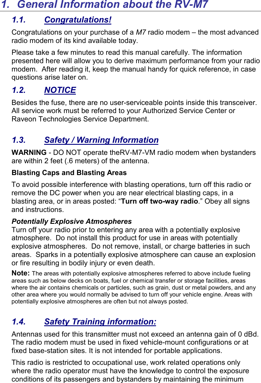1.  General Information about the RV-M7 1.1.  Congratulations! Congratulations on your purchase of a M7 radio modem – the most advanced radio modem of its kind available today.   Please take a few minutes to read this manual carefully. The information presented here will allow you to derive maximum performance from your radio modem.  After reading it, keep the manual handy for quick reference, in case questions arise later on.   1.2.  NOTICE Besides the fuse, there are no user-serviceable points inside this transceiver. All service work must be referred to your Authorized Service Center or Raveon Technologies Service Department.   1.3.  Safety / Warning Information WARNING - DO NOT operate theRV-M7-VM radio modem when bystanders are within 2 feet (.6 meters) of the antenna. Blasting Caps and Blasting Areas To avoid possible interference with blasting operations, turn off this radio or remove the DC power when you are near electrical blasting caps, in a blasting area, or in areas posted: “Turn off two-way radio.” Obey all signs and instructions.  Potentially Explosive Atmospheres Turn off your radio prior to entering any area with a potentially explosive atmosphere.  Do not install this product for use in areas with potentially explosive atmospheres.  Do not remove, install, or charge batteries in such areas.  Sparks in a potentially explosive atmosphere can cause an explosion or fire resulting in bodily injury or even death. Note: The areas with potentially explosive atmospheres referred to above include fueling areas such as below decks on boats, fuel or chemical transfer or storage facilities, areas where the air contains chemicals or particles, such as grain, dust or metal powders, and any other area where you would normally be advised to turn off your vehicle engine. Areas with potentially explosive atmospheres are often but not always posted.  1.4.  Safety Training information: Antennas used for this transmitter must not exceed an antenna gain of 0 dBd. The radio modem must be used in fixed vehicle-mount configurations or at fixed base-station sites. It is not intended for portable applications.  This radio is restricted to occupational use, work related operations only where the radio operator must have the knowledge to control the exposure conditions of its passengers and bystanders by maintaining the minimum 