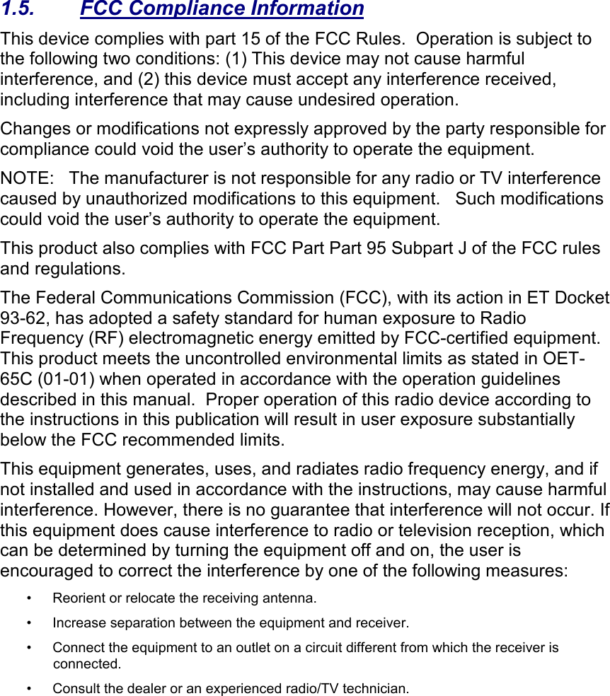   1.5.  FCC Compliance Information This device complies with part 15 of the FCC Rules.  Operation is subject to the following two conditions: (1) This device may not cause harmful interference, and (2) this device must accept any interference received, including interference that may cause undesired operation. Changes or modifications not expressly approved by the party responsible for compliance could void the user’s authority to operate the equipment. NOTE:   The manufacturer is not responsible for any radio or TV interference caused by unauthorized modifications to this equipment.   Such modifications could void the user’s authority to operate the equipment. This product also complies with FCC Part Part 95 Subpart J of the FCC rules and regulations.   The Federal Communications Commission (FCC), with its action in ET Docket 93-62, has adopted a safety standard for human exposure to Radio Frequency (RF) electromagnetic energy emitted by FCC-certified equipment. This product meets the uncontrolled environmental limits as stated in OET-65C (01-01) when operated in accordance with the operation guidelines described in this manual.  Proper operation of this radio device according to the instructions in this publication will result in user exposure substantially below the FCC recommended limits.  This equipment generates, uses, and radiates radio frequency energy, and if not installed and used in accordance with the instructions, may cause harmful interference. However, there is no guarantee that interference will not occur. If this equipment does cause interference to radio or television reception, which can be determined by turning the equipment off and on, the user is encouraged to correct the interference by one of the following measures:  • Reorient or relocate the receiving antenna.  •Increase separation between the equipment and receiver.  • Connect the equipment to an outlet on a circuit different from which the receiver is connected.  • Consult the dealer or an experienced radio/TV technician.  