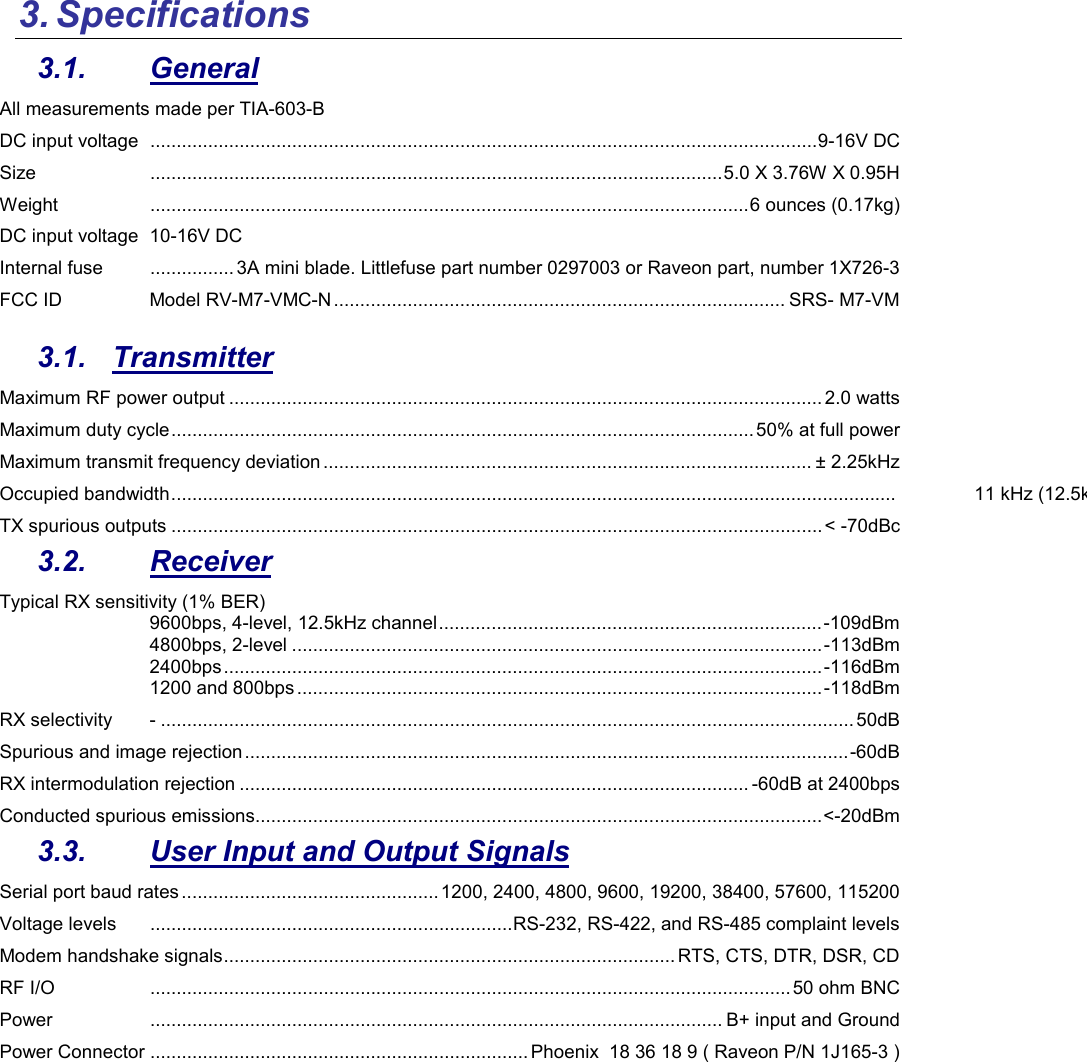 3. Specifications  3.1.  General All measurements made per TIA-603-B DC input voltage   ............................................................................................................................... 9-16V DC Size   ............................................................................................................. 5.0 X 3.76W X 0.95H Weight   .................................................................................................................. 6 ounces (0.17kg) DC input voltage  10-16V DC Internal fuse   ................ 3A mini blade. Littlefuse part number 0297003 or Raveon part, number 1X726-3 FCC ID  Model RV-M7-VMC-N ...................................................................................... SRS- M7-VM  3.1.  Transmitter Maximum RF power output ................................................................................................................. 2.0 watts Maximum duty cycle ............................................................................................................... 50% at full power Maximum transmit frequency deviation ............................................................................................. ± 2.25kHz Occupied bandwidth ..........................................................................................................................................  11 kHz (12.5kHz channels)TX spurious outputs ............................................................................................................................ &lt; -70dBc 3.2.  Receiver Typical RX sensitivity (1% BER) 9600bps, 4-level, 12.5kHz channel ......................................................................... -109dBm 4800bps, 2-level ..................................................................................................... -113dBm 2400bps .................................................................................................................. -116dBm 1200 and 800bps .................................................................................................... -118dBm RX selectivity  - .................................................................................................................................... 50dB Spurious and image rejection ................................................................................................................... -60dB RX intermodulation rejection ................................................................................................. -60dB at 2400bps Conducted spurious emissions ............................................................................................................ &lt;-20dBm 3.3.  User Input and Output Signals Serial port baud rates ................................................. 1200, 2400, 4800, 9600, 19200, 38400, 57600, 115200 Voltage levels   ..................................................................... RS-232, RS-422, and RS-485 complaint levels Modem handshake signals ...................................................................................... RTS, CTS, DTR, DSR, CD RF I/O   .......................................................................................................................... 50 ohm BNC Power   ............................................................................................................. B+ input and Ground Power Connector  ........................................................................ Phoenix  18 36 18 9 ( Raveon P/N 1J165-3 ) 