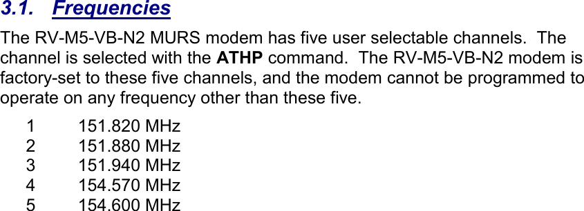  3.1.  Frequencies The RV-M5-VB-N2 MURS modem has five user selectable channels.  The channel is selected with the ATHP command.  The RV-M5-VB-N2 modem is factory-set to these five channels, and the modem cannot be programmed to operate on any frequency other than these five.  1  151.820 MHz 2  151.880 MHz 3  151.940 MHz 4  154.570 MHz 5  154.600 MHz  