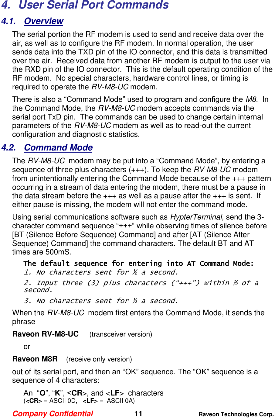 Company Confidential   11 Raveon Technologies Corp.  4.  User Serial Port Commands 4.1.  Overview The serial portion the RF modem is used to send and receive data over the air, as well as to configure the RF modem. In normal operation, the user sends data into the TXD pin of the IO connector, and this data is transmitted over the air.  Received data from another RF modem is output to the user via the RXD pin of the IO connector.  This is the default operating condition of the RF modem.  No special characters, hardware control lines, or timing is required to operate the RV-M8-UC modem.   There is also a “Command Mode” used to program and configure the M8.  In the Command Mode, the RV-M8-UC modem accepts commands via the serial port TxD pin.  The commands can be used to change certain internal parameters of the RV-M8-UC modem as well as to read-out the current configuration and diagnostic statistics.  4.2.  Command Mode The RV-M8-UC  modem may be put into a “Command Mode”, by entering a sequence of three plus characters (+++). To keep the RV-M8-UC modem from unintentionally entering the Command Mode because of the +++ pattern occurring in a stream of data entering the modem, there must be a pause in the data stream before the +++ as well as a pause after the +++ is sent.  If either pause is missing, the modem will not enter the command mode.  Using serial communications software such as HypterTerminal, send the 3-character command sequence “+++” while observing times of silence before [BT (Silence Before Sequence) Command] and after [AT (Silence After Sequence) Command] the command characters. The default BT and AT times are 500mS.   The default sequence for entering into AT Command Mode:  1. No characters sent for ½ a second.  2. Input three (3) plus characters (“+++”) within ½ of a second. 3. No characters sent for ½ a second.  When the RV-M8-UC  modem first enters the Command Mode, it sends the phrase  Raveon RV-M8-UC     (transceiver version) or Raveon M8R    (receive only version) out of its serial port, and then an “OK” sequence. The “OK” sequence is a sequence of 4 characters: An  “O”, “K”, &lt;CR&gt;, and &lt;LF&gt;  characters  (&lt;CR&gt; = ASCII 0D,   &lt;LF&gt; =  ASCII 0A) 
