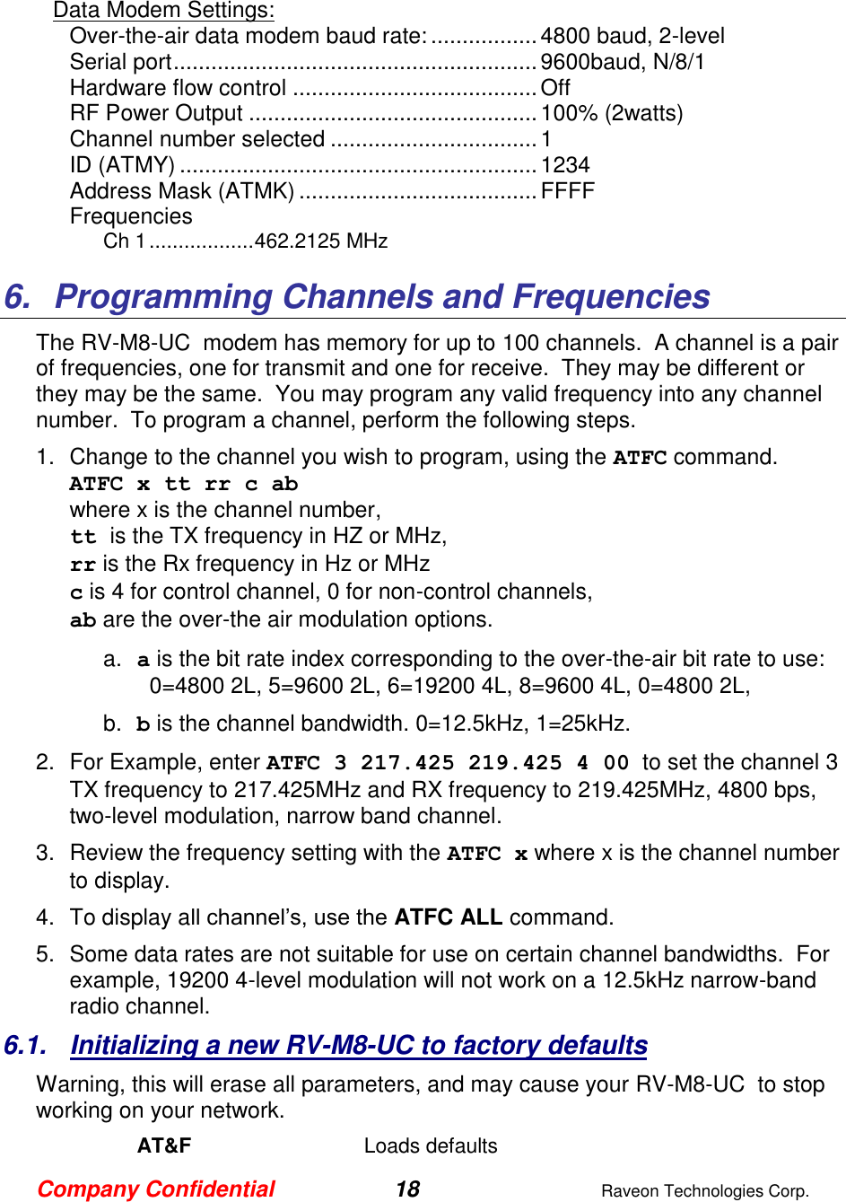 Company Confidential 18  Raveon Technologies Corp.   Data Modem Settings: Over-the-air data modem baud rate: ................. 4800 baud, 2-level Serial port .......................................................... 9600baud, N/8/1 Hardware flow control ....................................... Off RF Power Output .............................................. 100% (2watts) Channel number selected ................................. 1 ID (ATMY) ......................................................... 1234 Address Mask (ATMK) ...................................... FFFF Frequencies Ch 1 .................. 462.2125 MHz  6.  Programming Channels and Frequencies The RV-M8-UC  modem has memory for up to 100 channels.  A channel is a pair of frequencies, one for transmit and one for receive.  They may be different or they may be the same.  You may program any valid frequency into any channel number.  To program a channel, perform the following steps.  1.  Change to the channel you wish to program, using the ATFC command.  ATFC x tt rr c ab  where x is the channel number,  tt is the TX frequency in HZ or MHz,  rr is the Rx frequency in Hz or MHz c is 4 for control channel, 0 for non-control channels, ab are the over-the air modulation options.  a. a is the bit rate index corresponding to the over-the-air bit rate to use:   0=4800 2L, 5=9600 2L, 6=19200 4L, 8=9600 4L, 0=4800 2L,    b. b is the channel bandwidth. 0=12.5kHz, 1=25kHz.   2.  For Example, enter ATFC 3 217.425 219.425 4 00  to set the channel 3 TX frequency to 217.425MHz and RX frequency to 219.425MHz, 4800 bps, two-level modulation, narrow band channel.   3.  Review the frequency setting with the ATFC x where x is the channel number to display.  4.  To display all channel’s, use the ATFC ALL command.  5.  Some data rates are not suitable for use on certain channel bandwidths.  For example, 19200 4-level modulation will not work on a 12.5kHz narrow-band radio channel.   6.1.  Initializing a new RV-M8-UC to factory defaults Warning, this will erase all parameters, and may cause your RV-M8-UC  to stop working on your network.   AT&amp;F  Loads defaults 