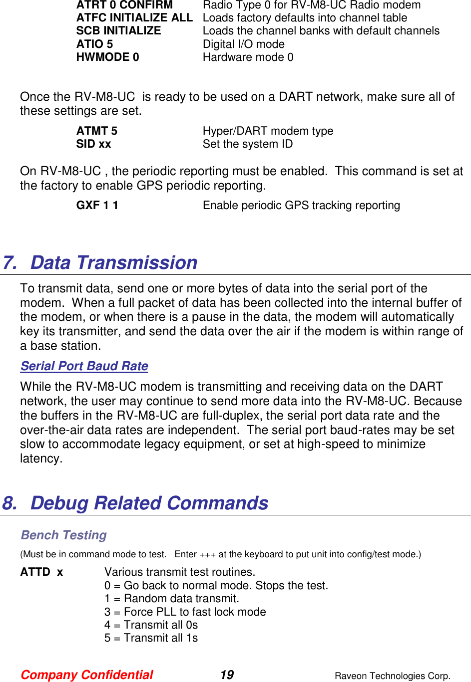 Company Confidential 19  Raveon Technologies Corp.  ATRT 0 CONFIRM  Radio Type 0 for RV-M8-UC Radio modem ATFC INITIALIZE ALL  Loads factory defaults into channel table SCB INITIALIZE  Loads the channel banks with default channels ATIO 5  Digital I/O mode HWMODE 0  Hardware mode 0  Once the RV-M8-UC  is ready to be used on a DART network, make sure all of these settings are set. ATMT 5   Hyper/DART modem type  SID xx  Set the system ID  On RV-M8-UC , the periodic reporting must be enabled.  This command is set at the factory to enable GPS periodic reporting.  GXF 1 1  Enable periodic GPS tracking reporting   7.  Data Transmission To transmit data, send one or more bytes of data into the serial port of the modem.  When a full packet of data has been collected into the internal buffer of the modem, or when there is a pause in the data, the modem will automatically key its transmitter, and send the data over the air if the modem is within range of a base station.   Serial Port Baud Rate While the RV-M8-UC modem is transmitting and receiving data on the DART network, the user may continue to send more data into the RV-M8-UC. Because the buffers in the RV-M8-UC are full-duplex, the serial port data rate and the over-the-air data rates are independent.  The serial port baud-rates may be set slow to accommodate legacy equipment, or set at high-speed to minimize latency.    8.  Debug Related Commands Bench Testing (Must be in command mode to test.   Enter +++ at the keyboard to put unit into config/test mode.) ATTD  x  Various transmit test routines.   0 = Go back to normal mode. Stops the test. 1 = Random data transmit. 3 = Force PLL to fast lock mode 4 = Transmit all 0s 5 = Transmit all 1s 