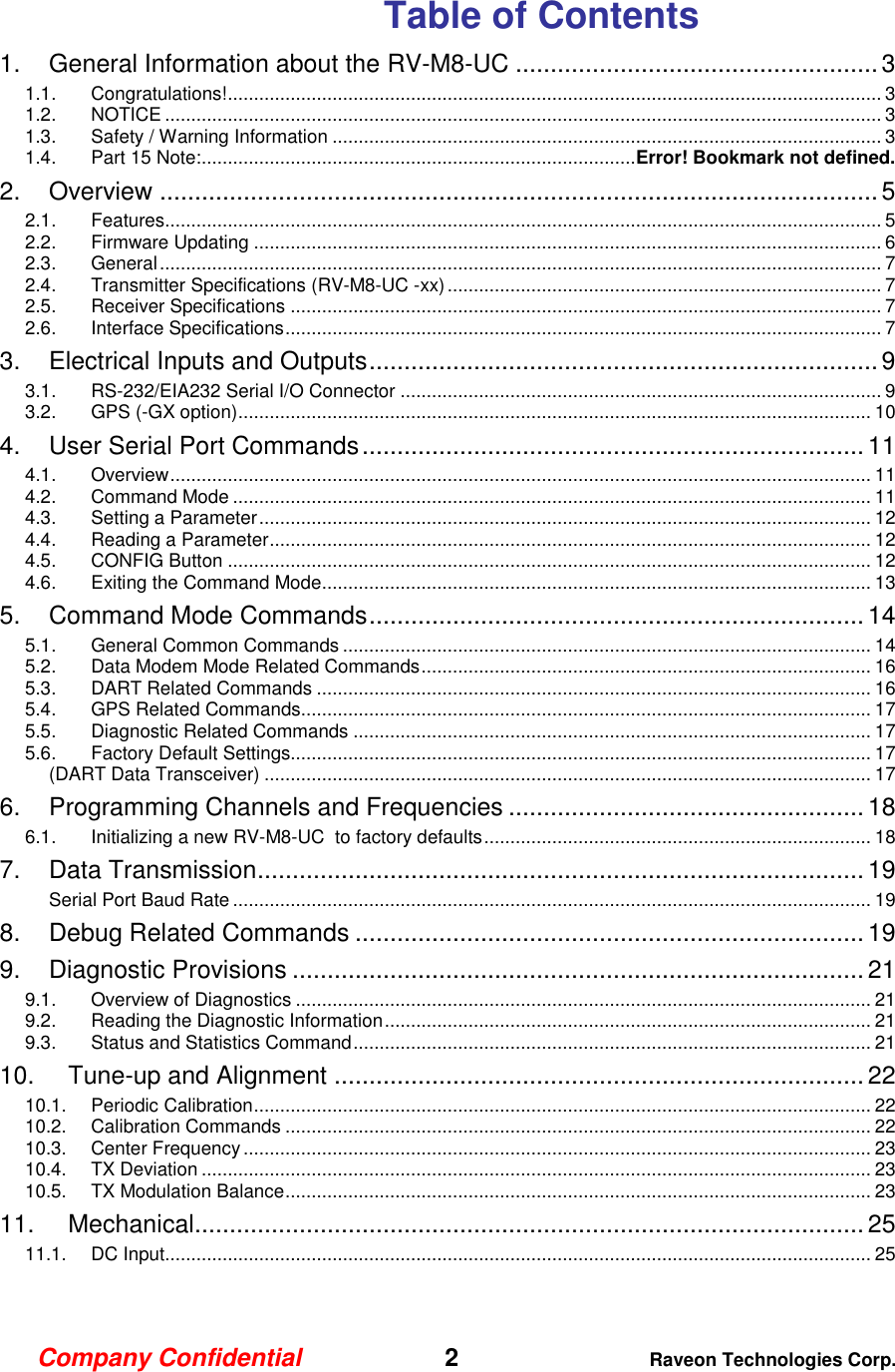 Company Confidential   2 Raveon Technologies Corp.  Table of Contents 1. General Information about the RV-M8-UC .................................................... 3 1.1. Congratulations! ............................................................................................................................. 3 1.2. NOTICE ......................................................................................................................................... 3 1.3. Safety / Warning Information ......................................................................................................... 3 1.4. Part 15 Note: ................................................................................... Error! Bookmark not defined. 2. Overview ....................................................................................................... 5 2.1. Features......................................................................................................................................... 5 2.2. Firmware Updating ........................................................................................................................ 6 2.3. General .......................................................................................................................................... 7 2.4. Transmitter Specifications (RV-M8-UC -xx) ................................................................................... 7 2.5. Receiver Specifications ................................................................................................................. 7 2.6. Interface Specifications .................................................................................................................. 7 3. Electrical Inputs and Outputs ......................................................................... 9 3.1. RS-232/EIA232 Serial I/O Connector ............................................................................................ 9 3.2. GPS (-GX option) ......................................................................................................................... 10 4. User Serial Port Commands ........................................................................ 11 4.1. Overview ...................................................................................................................................... 11 4.2. Command Mode .......................................................................................................................... 11 4.3. Setting a Parameter ..................................................................................................................... 12 4.4. Reading a Parameter ................................................................................................................... 12 4.5. CONFIG Button ........................................................................................................................... 12 4.6. Exiting the Command Mode......................................................................................................... 13 5. Command Mode Commands ....................................................................... 14 5.1. General Common Commands ..................................................................................................... 14 5.2. Data Modem Mode Related Commands ...................................................................................... 16 5.3. DART Related Commands .......................................................................................................... 16 5.4. GPS Related Commands............................................................................................................. 17 5.5. Diagnostic Related Commands ................................................................................................... 17 5.6. Factory Default Settings............................................................................................................... 17 (DART Data Transceiver) .................................................................................................................... 17 6. Programming Channels and Frequencies ................................................... 18 6.1. Initializing a new RV-M8-UC  to factory defaults .......................................................................... 18 7. Data Transmission ....................................................................................... 19 Serial Port Baud Rate .......................................................................................................................... 19 8. Debug Related Commands ......................................................................... 19 9. Diagnostic Provisions .................................................................................. 21 9.1. Overview of Diagnostics .............................................................................................................. 21 9.2. Reading the Diagnostic Information ............................................................................................. 21 9.3. Status and Statistics Command ................................................................................................... 21 10. Tune-up and Alignment ............................................................................ 22 10.1. Periodic Calibration ...................................................................................................................... 22 10.2. Calibration Commands ................................................................................................................ 22 10.3. Center Frequency ........................................................................................................................ 23 10.4. TX Deviation ................................................................................................................................ 23 10.5. TX Modulation Balance ................................................................................................................ 23 11. Mechanical ................................................................................................ 25 11.1. DC Input....................................................................................................................................... 25  