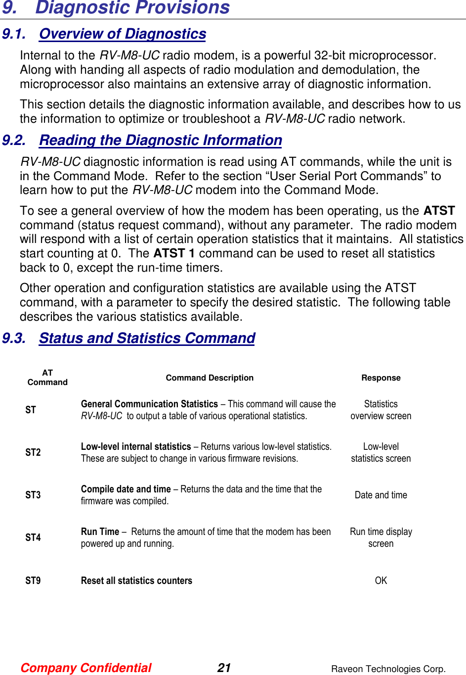 Company Confidential 21  Raveon Technologies Corp.  9.   Diagnostic Provisions 9.1.  Overview of Diagnostics Internal to the RV-M8-UC radio modem, is a powerful 32-bit microprocessor.  Along with handing all aspects of radio modulation and demodulation, the microprocessor also maintains an extensive array of diagnostic information.   This section details the diagnostic information available, and describes how to us the information to optimize or troubleshoot a RV-M8-UC radio network.     9.2.  Reading the Diagnostic Information  RV-M8-UC diagnostic information is read using AT commands, while the unit is in the Command Mode.  Refer to the section “User Serial Port Commands” to learn how to put the RV-M8-UC modem into the Command Mode.   To see a general overview of how the modem has been operating, us the ATST command (status request command), without any parameter.  The radio modem will respond with a list of certain operation statistics that it maintains.  All statistics start counting at 0.  The ATST 1 command can be used to reset all statistics back to 0, except the run-time timers. Other operation and configuration statistics are available using the ATST command, with a parameter to specify the desired statistic.  The following table describes the various statistics available.  9.3.  Status and Statistics Command  AT Command Command Description Response ST General Communication Statistics – This command will cause the RV-M8-UC  to output a table of various operational statistics.  Statistics overview screen ST2 Low-level internal statistics – Returns various low-level statistics.  These are subject to change in various firmware revisions.  Low-level statistics screen ST3 Compile date and time – Returns the data and the time that the firmware was compiled.   Date and time ST4 Run Time –  Returns the amount of time that the modem has been powered up and running.    Run time display screen ST9 Reset all statistics counters  OK      