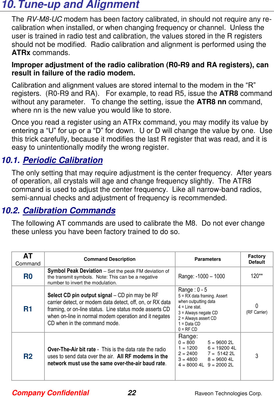 Company Confidential 22  Raveon Technologies Corp.  10. Tune-up and Alignment The RV-M8-UC modem has been factory calibrated, in should not require any re-calibration when installed, or when changing frequency or channel.  Unless the user is trained in radio test and calibration, the values stored in the R registers should not be modified.  Radio calibration and alignment is performed using the ATRx commands.   Improper adjustment of the radio calibration (R0-R9 and RA registers), can result in failure of the radio modem.    Calibration and alignment values are stored internal to the modem in the “R” registers.  (R0-R9 and RA).   For example, to read R5, issue the ATR8 command without any parameter.   To change the setting, issue the ATR8 nn command, where nn is the new value you would like to store.  Once you read a register using an ATRx command, you may modify its value by entering a “U” for up or a “D” for down.  U or D will change the value by one.  Use this trick carefully, because it modifies the last R register that was read, and it is easy to unintentionally modify the wrong register.  10.1. Periodic Calibration The only setting that may require adjustment is the center frequency.  After years of operation, all crystals will age and change frequency slightly.  The ATR8 command is used to adjust the center frequency.  Like all narrow-band radios, semi-annual checks and adjustment of frequency is recommended. 10.2. Calibration Commands The following AT commands are used to calibrate the M8.  Do not ever change these unless you have been factory trained to do so.   AT Command Command Description Parameters Factory Default  R0 Symbol Peak Deviation – Set the peak FM deviation of the transmit symbols.  Note: This can be a negative number to invert the modulation.  Range: -1000 – 1000 120** R1 Select CD pin output signal – CD pin may be RF carrier detect, or modem data detect, off, on, or RX data framing, or on-line status.  Line status mode asserts CD when on-line in normal modem operation and it negates CD when in the command mode.  Range : 0 - 5 5 = RX data framing. Assert when outputting data 4 = Line stat.  3 = Always negate CD 2 = Always assert CD 1 = Data CD 0 = RF CD 0 (RF Carrier) R2 Over-The-Air bit rate -  This is the data rate the radio uses to send data over the air.  All RF modems in the network must use the same over-the-air baud rate.   Range: 0 = 800  5 = 9600 2L 1 = 1200  6 = 19200 4L 2 = 2400  7 =  5142 2L 3 = 4800  8 = 9600 4L 4 = 8000 4L  9 = 2000 2L     3 