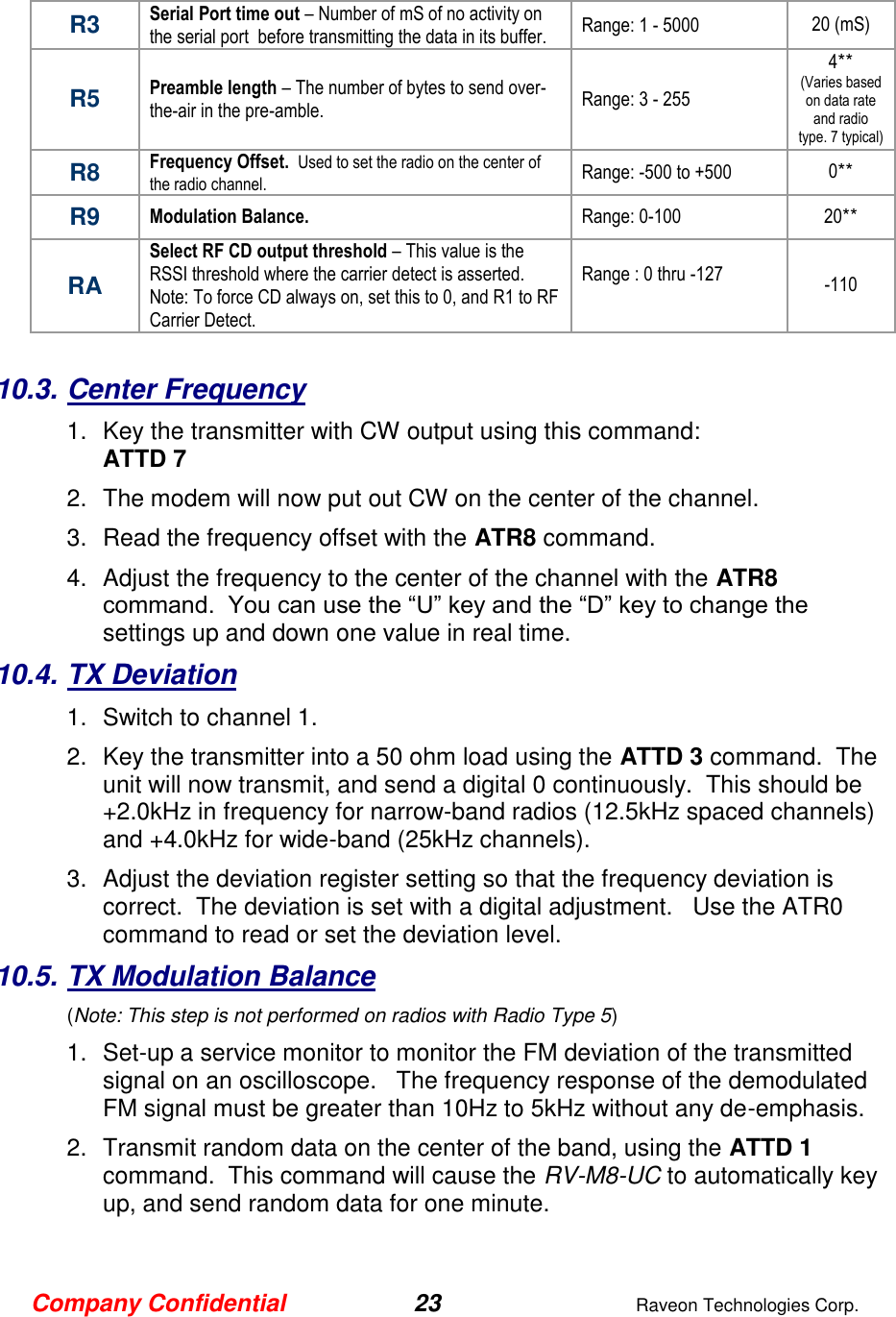 Company Confidential 23  Raveon Technologies Corp.  R3 Serial Port time out – Number of mS of no activity on the serial port  before transmitting the data in its buffer.  Range: 1 - 5000 20 (mS) R5 Preamble length – The number of bytes to send over-the-air in the pre-amble.  Range: 3 - 255 4** (Varies based on data rate and radio type. 7 typical) R8 Frequency Offset.  Used to set the radio on the center of the radio channel.   Range: -500 to +500 0** R9 Modulation Balance.   Range: 0-100 20** RA Select RF CD output threshold – This value is the RSSI threshold where the carrier detect is asserted.  Note: To force CD always on, set this to 0, and R1 to RF Carrier Detect.  Range : 0 thru -127  -110  10.3. Center Frequency 1.  Key the transmitter with CW output using this command: ATTD 7 2.  The modem will now put out CW on the center of the channel.  3.  Read the frequency offset with the ATR8 command. 4.  Adjust the frequency to the center of the channel with the ATR8 command.  You can use the “U” key and the “D” key to change the settings up and down one value in real time.   10.4. TX Deviation 1.  Switch to channel 1.  2.  Key the transmitter into a 50 ohm load using the ATTD 3 command.  The unit will now transmit, and send a digital 0 continuously.  This should be +2.0kHz in frequency for narrow-band radios (12.5kHz spaced channels) and +4.0kHz for wide-band (25kHz channels).   3.  Adjust the deviation register setting so that the frequency deviation is correct.  The deviation is set with a digital adjustment.   Use the ATR0 command to read or set the deviation level.   10.5. TX Modulation Balance  (Note: This step is not performed on radios with Radio Type 5) 1.  Set-up a service monitor to monitor the FM deviation of the transmitted signal on an oscilloscope.   The frequency response of the demodulated FM signal must be greater than 10Hz to 5kHz without any de-emphasis.    2.  Transmit random data on the center of the band, using the ATTD 1 command.  This command will cause the RV-M8-UC to automatically key up, and send random data for one minute.   