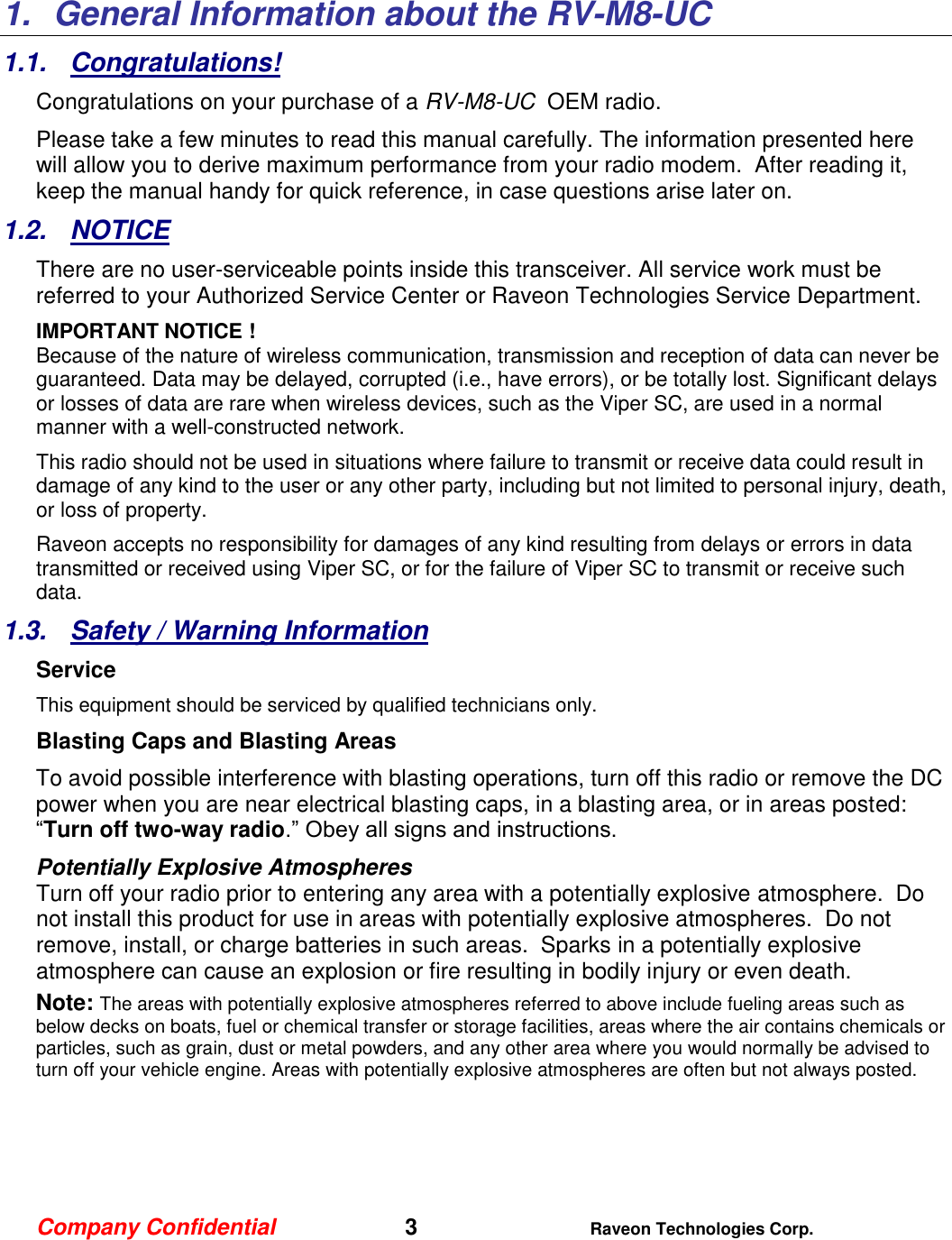 Company Confidential   3 Raveon Technologies Corp.  1.  General Information about the RV-M8-UC 1.1.  Congratulations! Congratulations on your purchase of a RV-M8-UC  OEM radio.   Please take a few minutes to read this manual carefully. The information presented here will allow you to derive maximum performance from your radio modem.  After reading it, keep the manual handy for quick reference, in case questions arise later on.   1.2.  NOTICE There are no user-serviceable points inside this transceiver. All service work must be referred to your Authorized Service Center or Raveon Technologies Service Department. IMPORTANT NOTICE ! Because of the nature of wireless communication, transmission and reception of data can never be guaranteed. Data may be delayed, corrupted (i.e., have errors), or be totally lost. Significant delays or losses of data are rare when wireless devices, such as the Viper SC, are used in a normal manner with a well-constructed network.  This radio should not be used in situations where failure to transmit or receive data could result in damage of any kind to the user or any other party, including but not limited to personal injury, death, or loss of property.  Raveon accepts no responsibility for damages of any kind resulting from delays or errors in data transmitted or received using Viper SC, or for the failure of Viper SC to transmit or receive such data.  1.3.  Safety / Warning Information Service This equipment should be serviced by qualified technicians only. Blasting Caps and Blasting Areas To avoid possible interference with blasting operations, turn off this radio or remove the DC power when you are near electrical blasting caps, in a blasting area, or in areas posted: “Turn off two-way radio.” Obey all signs and instructions.  Potentially Explosive Atmospheres Turn off your radio prior to entering any area with a potentially explosive atmosphere.  Do not install this product for use in areas with potentially explosive atmospheres.  Do not remove, install, or charge batteries in such areas.  Sparks in a potentially explosive atmosphere can cause an explosion or fire resulting in bodily injury or even death. Note: The areas with potentially explosive atmospheres referred to above include fueling areas such as below decks on boats, fuel or chemical transfer or storage facilities, areas where the air contains chemicals or particles, such as grain, dust or metal powders, and any other area where you would normally be advised to turn off your vehicle engine. Areas with potentially explosive atmospheres are often but not always posted.     
