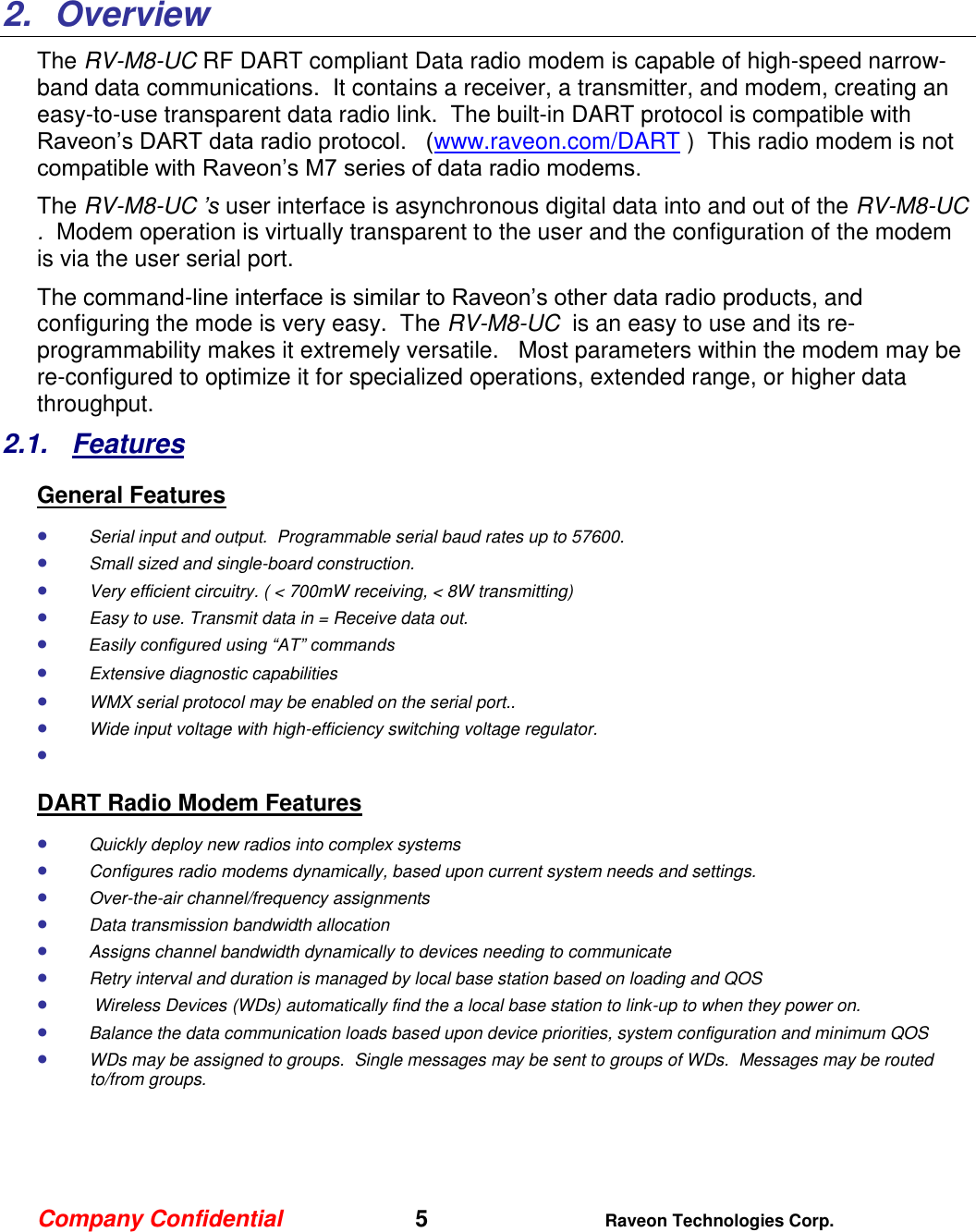 Company Confidential   5 Raveon Technologies Corp.    2.  Overview The RV-M8-UC RF DART compliant Data radio modem is capable of high-speed narrow-band data communications.  It contains a receiver, a transmitter, and modem, creating an easy-to-use transparent data radio link.  The built-in DART protocol is compatible with Raveon’s DART data radio protocol.   (www.raveon.com/DART )  This radio modem is not compatible with Raveon’s M7 series of data radio modems.   The RV-M8-UC ’s user interface is asynchronous digital data into and out of the RV-M8-UC .  Modem operation is virtually transparent to the user and the configuration of the modem is via the user serial port.    The command-line interface is similar to Raveon’s other data radio products, and configuring the mode is very easy.  The RV-M8-UC  is an easy to use and its re-programmability makes it extremely versatile.   Most parameters within the modem may be re-configured to optimize it for specialized operations, extended range, or higher data throughput.   2.1.  Features General Features  Serial input and output.  Programmable serial baud rates up to 57600.    Small sized and single-board construction.  Very efficient circuitry. ( &lt; 700mW receiving, &lt; 8W transmitting)    Easy to use. Transmit data in = Receive data out.  Easily configured using “AT” commands  Extensive diagnostic capabilities  WMX serial protocol may be enabled on the serial port..   Wide input voltage with high-efficiency switching voltage regulator.    DART Radio Modem Features  Quickly deploy new radios into complex systems  Configures radio modems dynamically, based upon current system needs and settings.  Over-the-air channel/frequency assignments  Data transmission bandwidth allocation  Assigns channel bandwidth dynamically to devices needing to communicate  Retry interval and duration is managed by local base station based on loading and QOS   Wireless Devices (WDs) automatically find the a local base station to link-up to when they power on.  Balance the data communication loads based upon device priorities, system configuration and minimum QOS  WDs may be assigned to groups.  Single messages may be sent to groups of WDs.  Messages may be routed to/from groups.     