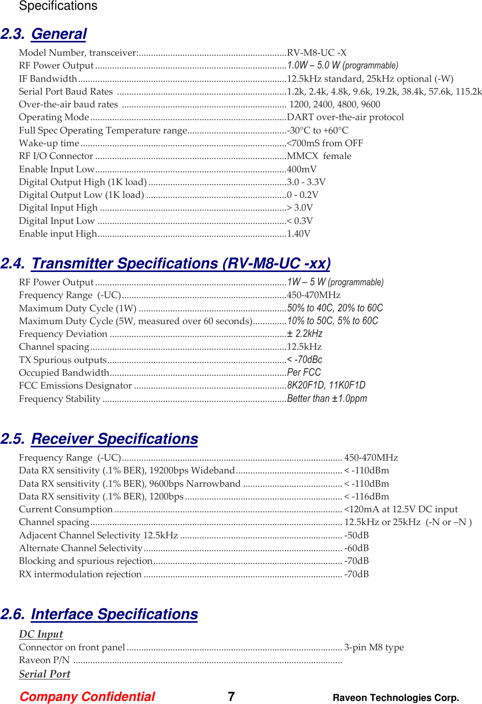 Company Confidential   7 Raveon Technologies Corp.  Specifications  2.3. General Model Number, transceiver: ............................................................. RV-M8-UC -X   RF Power Output ............................................................................... 1.0W – 5.0 W (programmable) IF Bandwidth ...................................................................................... 12.5kHz standard, 25kHz optional (-W) Serial Port Baud Rates  ...................................................................... 1.2k, 2.4k, 4.8k, 9.6k, 19.2k, 38.4k, 57.6k, 115.2k Over-the-air baud rates  ....................................................................  1200, 2400, 4800, 9600  Operating Mode ................................................................................. DART over-the-air protocol   Full Spec Operating Temperature range ......................................... -30°C to +60°C Wake-up time ..................................................................................... &lt;700mS from OFF RF I/O Connector ............................................................................... MMCX  female  Enable Input Low............................................................................... 400mV Digital Output High (1K load) ......................................................... 3.0 - 3.3V Digital Output Low (1K load) .......................................................... 0 - 0.2V Digital Input High ............................................................................. &gt; 3.0V Digital Input Low .............................................................................. &lt; 0.3V Enable input High .............................................................................. 1.40V  2.4. Transmitter Specifications (RV-M8-UC -xx)      RF Power Output ............................................................................... 1W – 5 W (programmable) Frequency Range  (-UC) .................................................................... 450-470MHz Maximum Duty Cycle (1W) ............................................................. 50% to 40C, 20% to 60C Maximum Duty Cycle (5W, measured over 60 seconds) .............. 10% to 50C, 5% to 60C Frequency Deviation ......................................................................... ± 2.2kHz  Channel spacing ................................................................................. 12.5kHz TX Spurious outputs .......................................................................... &lt; -70dBc Occupied Bandwidth ......................................................................... Per FCC FCC Emissions Designator ............................................................... 8K20F1D, 11K0F1D Frequency Stability ............................................................................ Better than ±1.0ppm  2.5. Receiver Specifications    Frequency Range  (-UC) ........................................................................................... 450-470MHz Data RX sensitivity (.1% BER), 19200bps Wideband ............................................ &lt; -110dBm Data RX sensitivity (.1% BER), 9600bps Narrowband ......................................... &lt; -110dBm Data RX sensitivity (.1% BER), 1200bps ................................................................. &lt; -116dBm Current Consumption .............................................................................................. &lt;120mA at 12.5V DC input Channel spacing ........................................................................................................ 12.5kHz or 25kHz  (-N or –N ) Adjacent Channel Selectivity 12.5kHz ................................................................... -50dB  Alternate Channel Selectivity .................................................................................. -60dB Blocking and spurious rejection .............................................................................. -70dB RX intermodulation rejection .................................................................................. -70dB  2.6. Interface Specifications     DC Input Connector on front panel ......................................................................................... 3-pin M8 type Raveon P/N  ...............................................................................................................  Serial Port 