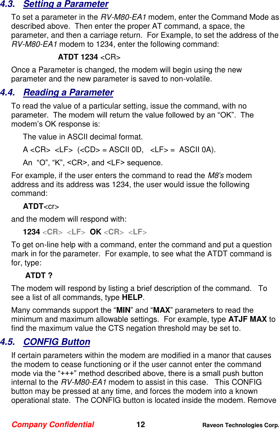Company Confidential   12 Raveon Technologies Corp.  4.3.  Setting a Parameter To set a parameter in the RV-M80-EA1 modem, enter the Command Mode as described above.  Then enter the proper AT command, a space, the parameter, and then a carriage return.  For Example, to set the address of the RV-M80-EA1 modem to 1234, enter the following command: ATDT 1234 &lt;CR&gt; Once a Parameter is changed, the modem will begin using the new parameter and the new parameter is saved to non-volatile.   4.4.  Reading a Parameter To read the value of a particular setting, issue the command, with no parameter.  The modem will return the value followed by an “OK”.  The modem’s OK response is: The value in ASCII decimal format. A &lt;CR&gt;  &lt;LF&gt;  (&lt;CD&gt; = ASCII 0D,   &lt;LF&gt; =  ASCII 0A).  An  “O”, “K”, &lt;CR&gt;, and &lt;LF&gt; sequence. For example, if the user enters the command to read the M8’s modem address and its address was 1234, the user would issue the following command: ATDT&lt;cr&gt;  and the modem will respond with: 1234 &lt;CR&gt;  &lt;LF&gt;  OK &lt;CR&gt;  &lt;LF&gt; To get on-line help with a command, enter the command and put a question mark in for the parameter.  For example, to see what the ATDT command is for, type:  ATDT ? The modem will respond by listing a brief description of the command.   To see a list of all commands, type HELP.   Many commands support the “MIN” and “MAX” parameters to read the minimum and maximum allowable settings.  For example, type ATJF MAX to find the maximum value the CTS negation threshold may be set to.  4.5.  CONFIG Button If certain parameters within the modem are modified in a manor that causes the modem to cease functioning or if the user cannot enter the command mode via the “+++” method described above, there is a small push button internal to the RV-M80-EA1 modem to assist in this case.   This CONFIG button may be pressed at any time, and forces the modem into a known operational state.  The CONFIG button is located inside the modem. Remove 