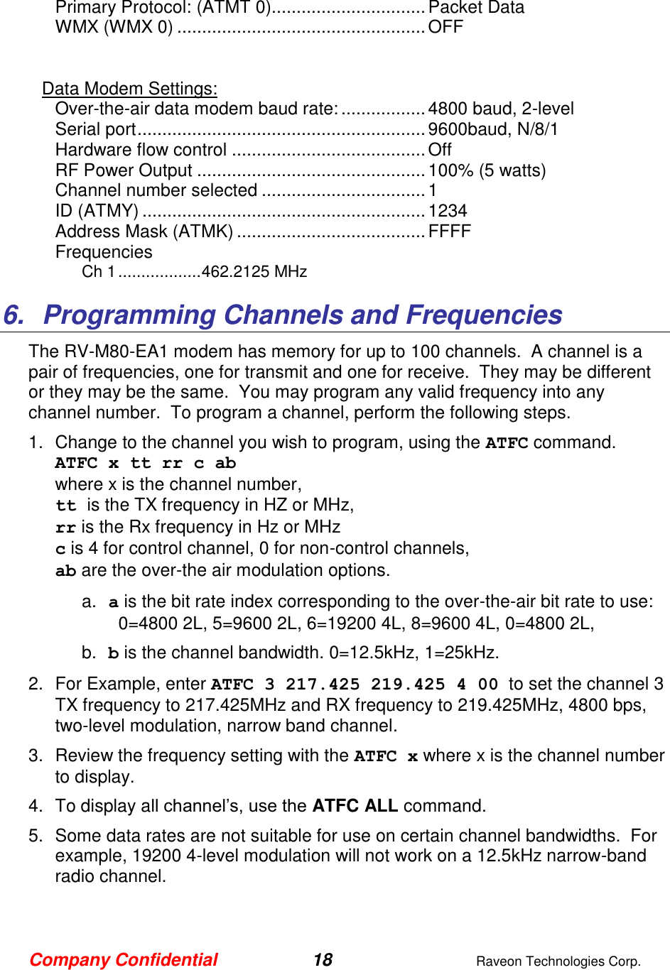 Company Confidential 18  Raveon Technologies Corp.  Primary Protocol: (ATMT 0) ............................... Packet Data WMX (WMX 0) .................................................. OFF   Data Modem Settings: Over-the-air data modem baud rate: ................. 4800 baud, 2-level Serial port .......................................................... 9600baud, N/8/1 Hardware flow control ....................................... Off RF Power Output .............................................. 100% (5 watts) Channel number selected ................................. 1 ID (ATMY) ......................................................... 1234 Address Mask (ATMK) ...................................... FFFF Frequencies Ch 1 .................. 462.2125 MHz  6.  Programming Channels and Frequencies The RV-M80-EA1 modem has memory for up to 100 channels.  A channel is a pair of frequencies, one for transmit and one for receive.  They may be different or they may be the same.  You may program any valid frequency into any channel number.  To program a channel, perform the following steps.  1.  Change to the channel you wish to program, using the ATFC command.  ATFC x tt rr c ab  where x is the channel number,  tt is the TX frequency in HZ or MHz,  rr is the Rx frequency in Hz or MHz c is 4 for control channel, 0 for non-control channels, ab are the over-the air modulation options.  a. a is the bit rate index corresponding to the over-the-air bit rate to use:   0=4800 2L, 5=9600 2L, 6=19200 4L, 8=9600 4L, 0=4800 2L,    b. b is the channel bandwidth. 0=12.5kHz, 1=25kHz.   2.  For Example, enter ATFC 3 217.425 219.425 4 00  to set the channel 3 TX frequency to 217.425MHz and RX frequency to 219.425MHz, 4800 bps, two-level modulation, narrow band channel.   3.  Review the frequency setting with the ATFC x where x is the channel number to display.  4.  To display all channel’s, use the ATFC ALL command.  5.  Some data rates are not suitable for use on certain channel bandwidths.  For example, 19200 4-level modulation will not work on a 12.5kHz narrow-band radio channel.   
