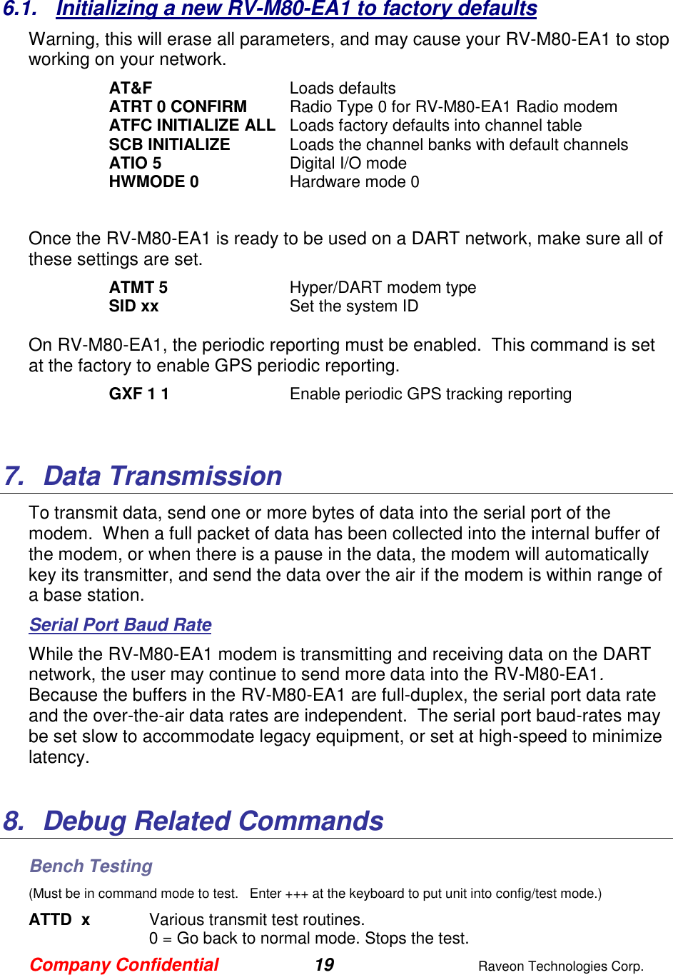 Company Confidential 19  Raveon Technologies Corp.  6.1.  Initializing a new RV-M80-EA1 to factory defaults Warning, this will erase all parameters, and may cause your RV-M80-EA1 to stop working on your network.   AT&amp;F  Loads defaults ATRT 0 CONFIRM  Radio Type 0 for RV-M80-EA1 Radio modem ATFC INITIALIZE ALL  Loads factory defaults into channel table SCB INITIALIZE  Loads the channel banks with default channels ATIO 5  Digital I/O mode HWMODE 0  Hardware mode 0  Once the RV-M80-EA1 is ready to be used on a DART network, make sure all of these settings are set. ATMT 5   Hyper/DART modem type  SID xx  Set the system ID  On RV-M80-EA1, the periodic reporting must be enabled.  This command is set at the factory to enable GPS periodic reporting.  GXF 1 1  Enable periodic GPS tracking reporting   7.  Data Transmission To transmit data, send one or more bytes of data into the serial port of the modem.  When a full packet of data has been collected into the internal buffer of the modem, or when there is a pause in the data, the modem will automatically key its transmitter, and send the data over the air if the modem is within range of a base station.   Serial Port Baud Rate While the RV-M80-EA1 modem is transmitting and receiving data on the DART network, the user may continue to send more data into the RV-M80-EA1. Because the buffers in the RV-M80-EA1 are full-duplex, the serial port data rate and the over-the-air data rates are independent.  The serial port baud-rates may be set slow to accommodate legacy equipment, or set at high-speed to minimize latency.    8.  Debug Related Commands Bench Testing (Must be in command mode to test.   Enter +++ at the keyboard to put unit into config/test mode.) ATTD  x  Various transmit test routines.   0 = Go back to normal mode. Stops the test. 