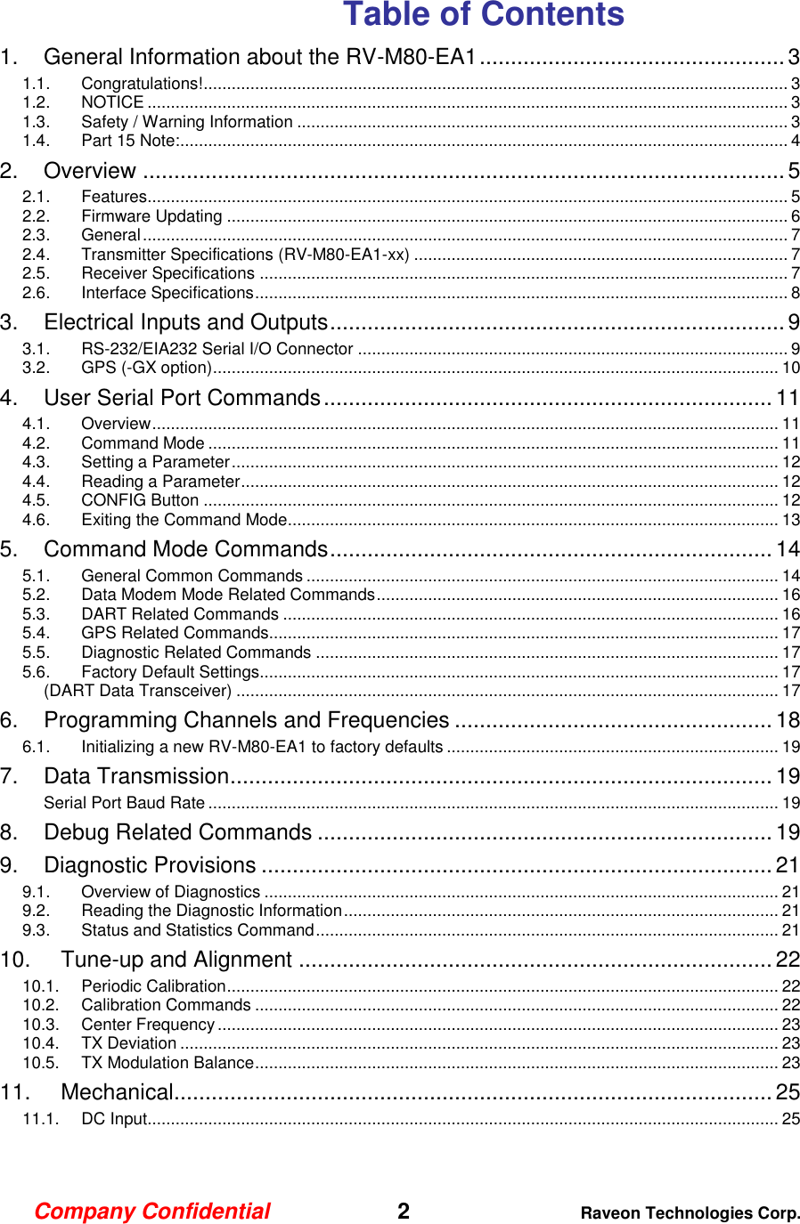 Company Confidential   2 Raveon Technologies Corp.  Table of Contents 1. General Information about the RV-M80-EA1 ................................................. 3 1.1. Congratulations! ............................................................................................................................. 3 1.2. NOTICE ......................................................................................................................................... 3 1.3. Safety / Warning Information ......................................................................................................... 3 1.4. Part 15 Note: .................................................................................................................................. 4 2. Overview ....................................................................................................... 5 2.1. Features......................................................................................................................................... 5 2.2. Firmware Updating ........................................................................................................................ 6 2.3. General .......................................................................................................................................... 7 2.4. Transmitter Specifications (RV-M80-EA1-xx) ................................................................................ 7 2.5. Receiver Specifications ................................................................................................................. 7 2.6. Interface Specifications .................................................................................................................. 8 3. Electrical Inputs and Outputs ......................................................................... 9 3.1. RS-232/EIA232 Serial I/O Connector ............................................................................................ 9 3.2. GPS (-GX option) ......................................................................................................................... 10 4. User Serial Port Commands ........................................................................ 11 4.1. Overview ...................................................................................................................................... 11 4.2. Command Mode .......................................................................................................................... 11 4.3. Setting a Parameter ..................................................................................................................... 12 4.4. Reading a Parameter ................................................................................................................... 12 4.5. CONFIG Button ........................................................................................................................... 12 4.6. Exiting the Command Mode......................................................................................................... 13 5. Command Mode Commands ....................................................................... 14 5.1. General Common Commands ..................................................................................................... 14 5.2. Data Modem Mode Related Commands ...................................................................................... 16 5.3. DART Related Commands .......................................................................................................... 16 5.4. GPS Related Commands............................................................................................................. 17 5.5. Diagnostic Related Commands ................................................................................................... 17 5.6. Factory Default Settings............................................................................................................... 17 (DART Data Transceiver) .................................................................................................................... 17 6. Programming Channels and Frequencies ................................................... 18 6.1. Initializing a new RV-M80-EA1 to factory defaults ....................................................................... 19 7. Data Transmission ....................................................................................... 19 Serial Port Baud Rate .......................................................................................................................... 19 8. Debug Related Commands ......................................................................... 19 9. Diagnostic Provisions .................................................................................. 21 9.1. Overview of Diagnostics .............................................................................................................. 21 9.2. Reading the Diagnostic Information ............................................................................................. 21 9.3. Status and Statistics Command ................................................................................................... 21 10. Tune-up and Alignment ............................................................................ 22 10.1. Periodic Calibration ...................................................................................................................... 22 10.2. Calibration Commands ................................................................................................................ 22 10.3. Center Frequency ........................................................................................................................ 23 10.4. TX Deviation ................................................................................................................................ 23 10.5. TX Modulation Balance ................................................................................................................ 23 11. Mechanical ................................................................................................ 25 11.1. DC Input....................................................................................................................................... 25  