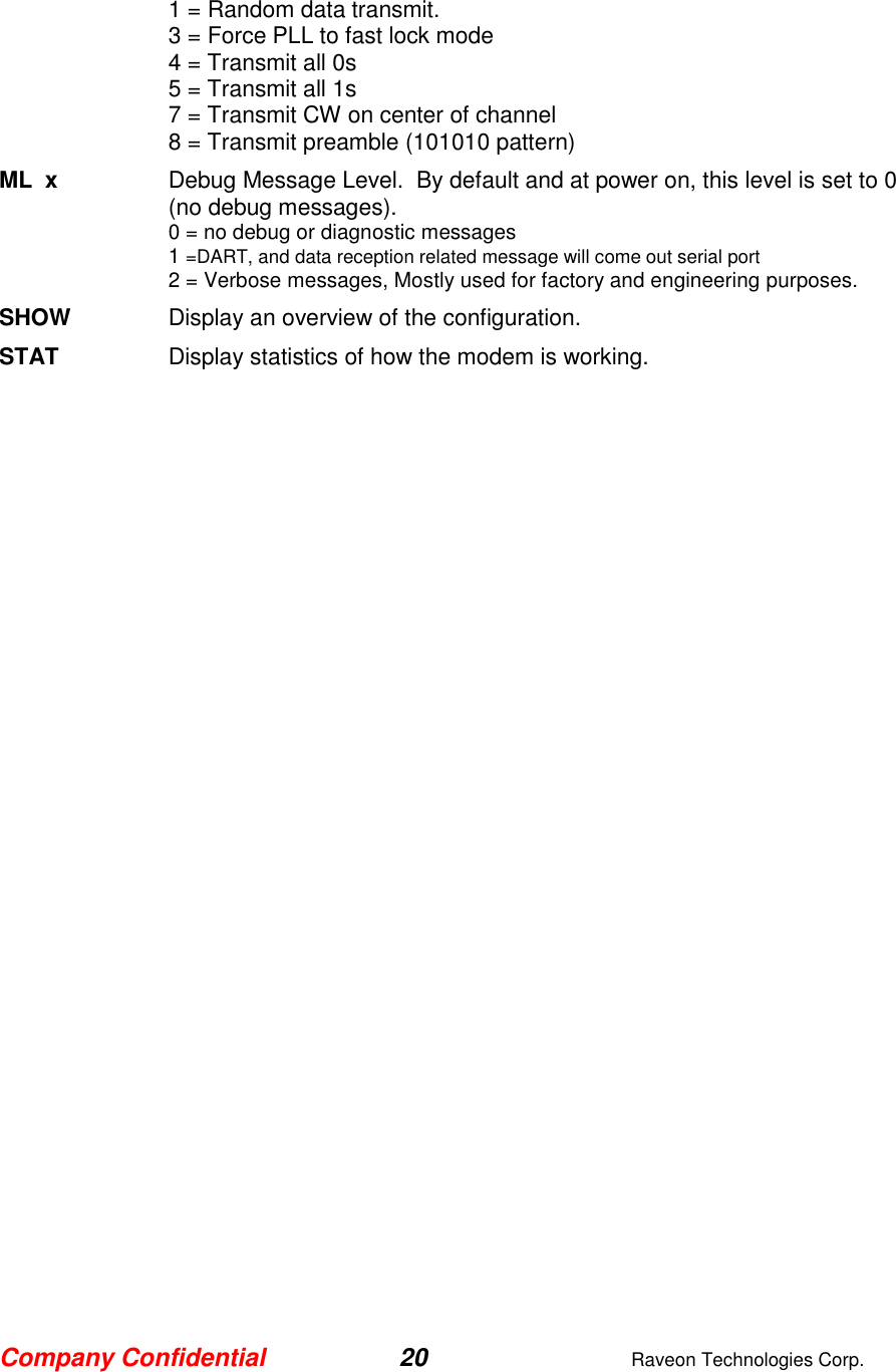 Company Confidential 20  Raveon Technologies Corp.  1 = Random data transmit. 3 = Force PLL to fast lock mode 4 = Transmit all 0s 5 = Transmit all 1s 7 = Transmit CW on center of channel 8 = Transmit preamble (101010 pattern) ML  x  Debug Message Level.  By default and at power on, this level is set to 0 (no debug messages). 0 = no debug or diagnostic messages 1 =DART, and data reception related message will come out serial port 2 = Verbose messages, Mostly used for factory and engineering purposes. SHOW  Display an overview of the configuration. STAT  Display statistics of how the modem is working.  